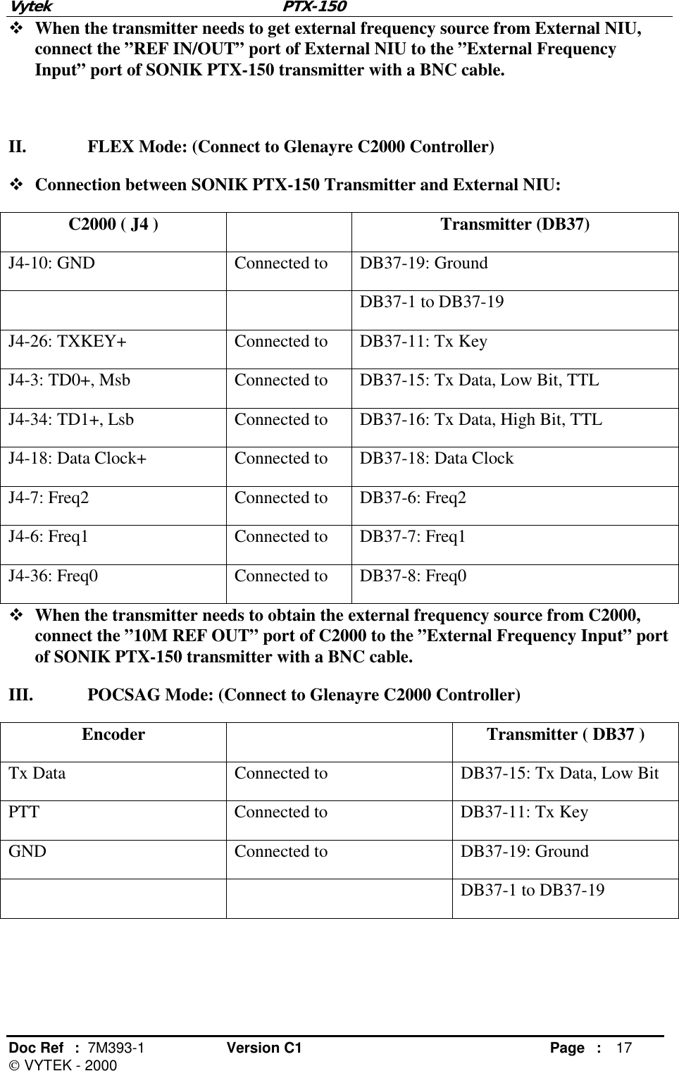 Vytek PTX-150 Doc Ref  :  7M393-1 Version C1     Page : 17  VYTEK - 2000 ! When the transmitter needs to get external frequency source from External NIU, connect the ”REF IN/OUT” port of External NIU to the ”External Frequency Input” port of SONIK PTX-150 transmitter with a BNC cable.  II.  FLEX Mode: (Connect to Glenayre C2000 Controller) ! Connection between SONIK PTX-150 Transmitter and External NIU: C2000 ( J4 )    Transmitter (DB37) J4-10: GND  Connected to  DB37-19: Ground     DB37-1 to DB37-19 J4-26: TXKEY+  Connected to  DB37-11: Tx Key J4-3: TD0+, Msb  Connected to  DB37-15: Tx Data, Low Bit, TTL J4-34: TD1+, Lsb  Connected to  DB37-16: Tx Data, High Bit, TTL J4-18: Data Clock+  Connected to  DB37-18: Data Clock J4-7: Freq2  Connected to  DB37-6: Freq2 J4-6: Freq1  Connected to  DB37-7: Freq1 J4-36: Freq0  Connected to  DB37-8: Freq0 ! When the transmitter needs to obtain the external frequency source from C2000, connect the ”10M REF OUT” port of C2000 to the ”External Frequency Input” port of SONIK PTX-150 transmitter with a BNC cable. III.  POCSAG Mode: (Connect to Glenayre C2000 Controller) Encoder  Transmitter ( DB37 ) Tx Data  Connected to  DB37-15: Tx Data, Low Bit PTT  Connected to  DB37-11: Tx Key GND  Connected to  DB37-19: Ground   DB37-1 to DB37-19  