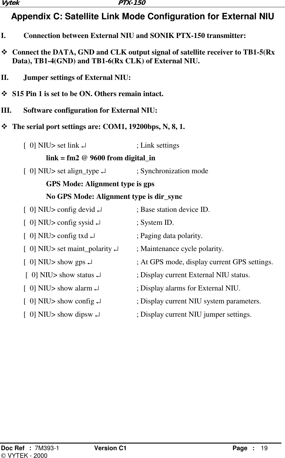 Vytek PTX-150 Doc Ref  :  7M393-1 Version C1     Page : 19  VYTEK - 2000 Appendix C: Satellite Link Mode Configuration for External NIU I.  Connection between External NIU and SONIK PTX-150 transmitter: ! Connect the DATA, GND and CLK output signal of satellite receiver to TB1-5(Rx Data), TB1-4(GND) and TB1-6(Rx CLK) of External NIU. II.  Jumper settings of External NIU: ! S15 Pin 1 is set to be ON. Others remain intact. III.  Software configuration for External NIU: ! The serial port settings are: COM1, 19200bps, N, 8, 1. [  0] NIU&gt; set link ↵   ; Link settings link = fm2 @ 9600 from digital_in [  0] NIU&gt; set align_type ↵    ; Synchronization mode   GPS Mode: Alignment type is gps   No GPS Mode: Alignment type is dir_sync [  0] NIU&gt; config devid ↵    ; Base station device ID. [  0] NIU&gt; config sysid ↵    ; System ID. [  0] NIU&gt; config txd ↵    ; Paging data polarity. [  0] NIU&gt; set maint_polarity ↵  ; Maintenance cycle polarity. [  0] NIU&gt; show gps ↵    ; At GPS mode, display current GPS settings.  [  0] NIU&gt; show status ↵    ; Display current External NIU status. [  0] NIU&gt; show alarm ↵    ; Display alarms for External NIU. [  0] NIU&gt; show config ↵    ; Display current NIU system parameters. [  0] NIU&gt; show dipsw ↵    ; Display current NIU jumper settings.        