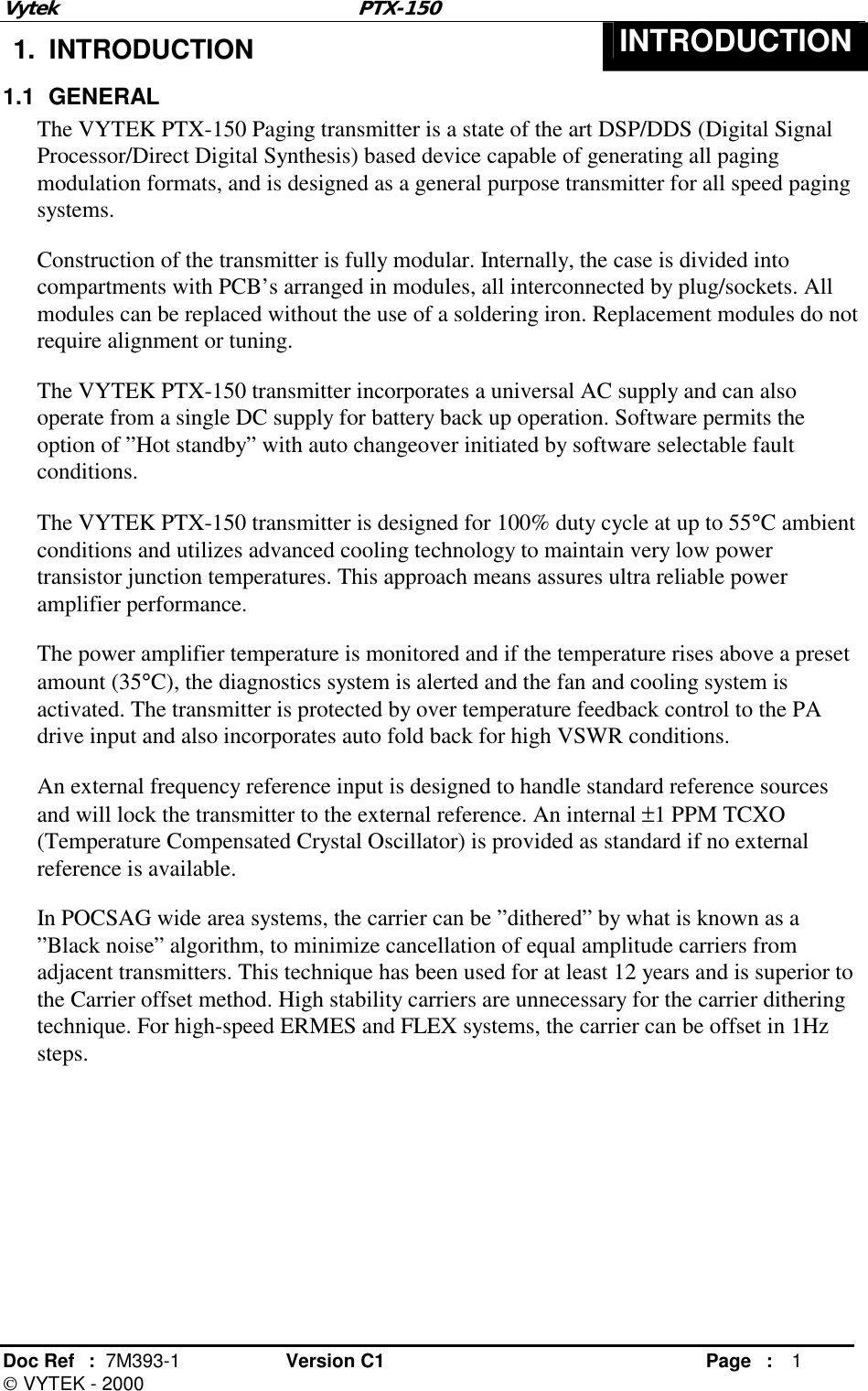 Vytek PTX-150 Doc Ref  :  7M393-1 Version C1     Page : 1  VYTEK - 2000 1. INTRODUCTION  INTRODUCTION 1.1 GENERAL The VYTEK PTX-150 Paging transmitter is a state of the art DSP/DDS (Digital Signal Processor/Direct Digital Synthesis) based device capable of generating all paging modulation formats, and is designed as a general purpose transmitter for all speed paging systems.  Construction of the transmitter is fully modular. Internally, the case is divided into compartments with PCB’s arranged in modules, all interconnected by plug/sockets. All modules can be replaced without the use of a soldering iron. Replacement modules do not require alignment or tuning. The VYTEK PTX-150 transmitter incorporates a universal AC supply and can also operate from a single DC supply for battery back up operation. Software permits the option of ”Hot standby” with auto changeover initiated by software selectable fault conditions. The VYTEK PTX-150 transmitter is designed for 100% duty cycle at up to 55°C ambient conditions and utilizes advanced cooling technology to maintain very low power transistor junction temperatures. This approach means assures ultra reliable power amplifier performance. The power amplifier temperature is monitored and if the temperature rises above a preset amount (35°C), the diagnostics system is alerted and the fan and cooling system is activated. The transmitter is protected by over temperature feedback control to the PA drive input and also incorporates auto fold back for high VSWR conditions.  An external frequency reference input is designed to handle standard reference sources and will lock the transmitter to the external reference. An internal ±1 PPM TCXO (Temperature Compensated Crystal Oscillator) is provided as standard if no external reference is available. In POCSAG wide area systems, the carrier can be ”dithered” by what is known as a ”Black noise” algorithm, to minimize cancellation of equal amplitude carriers from adjacent transmitters. This technique has been used for at least 12 years and is superior to the Carrier offset method. High stability carriers are unnecessary for the carrier dithering technique. For high-speed ERMES and FLEX systems, the carrier can be offset in 1Hz steps. 