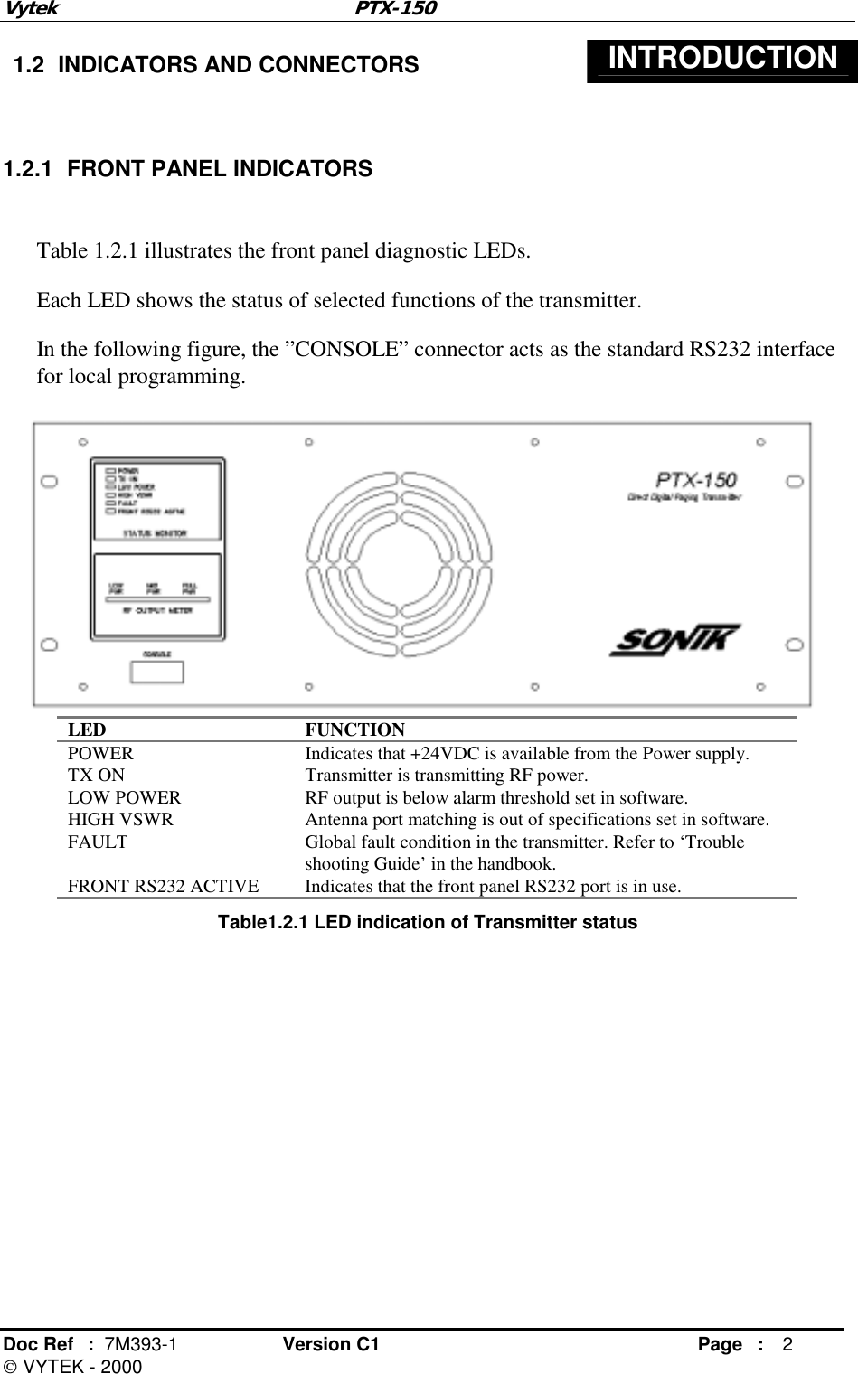 Vytek PTX-150 Doc Ref  :  7M393-1 Version C1     Page : 2  VYTEK - 2000  1.2  INDICATORS AND CONNECTORS  INTRODUCTION  1.2.1  FRONT PANEL INDICATORS  Table 1.2.1 illustrates the front panel diagnostic LEDs.  Each LED shows the status of selected functions of the transmitter. In the following figure, the ”CONSOLE” connector acts as the standard RS232 interface for local programming. LED FUNCTION POWER  Indicates that +24VDC is available from the Power supply. TX ON  Transmitter is transmitting RF power. LOW POWER  RF output is below alarm threshold set in software. HIGH VSWR  Antenna port matching is out of specifications set in software. FAULT  Global fault condition in the transmitter. Refer to ‘Trouble shooting Guide’ in the handbook. FRONT RS232 ACTIVE  Indicates that the front panel RS232 port is in use. Table1.2.1 LED indication of Transmitter status       