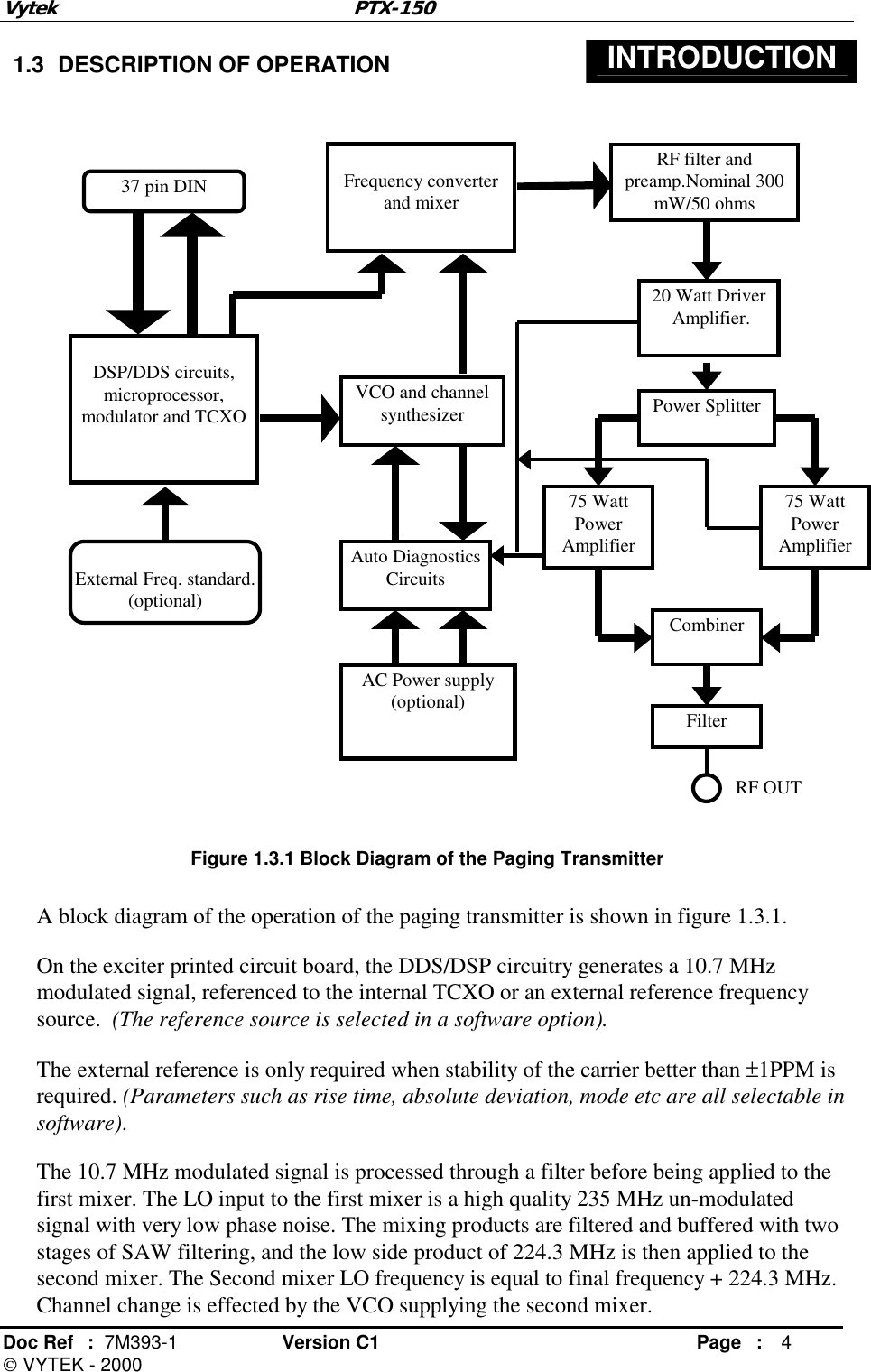 Vytek PTX-150 Doc Ref  :  7M393-1 Version C1     Page : 4  VYTEK - 2000  1.3  DESCRIPTION OF OPERATION  INTRODUCTION                       Figure 1.3.1 Block Diagram of the Paging Transmitter  A block diagram of the operation of the paging transmitter is shown in figure 1.3.1.  On the exciter printed circuit board, the DDS/DSP circuitry generates a 10.7 MHz modulated signal, referenced to the internal TCXO or an external reference frequency source.  (The reference source is selected in a software option).  The external reference is only required when stability of the carrier better than ±1PPM is required. (Parameters such as rise time, absolute deviation, mode etc are all selectable in software). The 10.7 MHz modulated signal is processed through a filter before being applied to the first mixer. The LO input to the first mixer is a high quality 235 MHz un-modulated signal with very low phase noise. The mixing products are filtered and buffered with two stages of SAW filtering, and the low side product of 224.3 MHz is then applied to the second mixer. The Second mixer LO frequency is equal to final frequency + 224.3 MHz. Channel change is effected by the VCO supplying the second mixer.   External Freq. standard. (optional)  DSP/DDS circuits, microprocessor, modulator and TCXO  Frequency converter and mixer VCO and channel synthesizer RF filter and preamp.Nominal 300 mW/50 ohms 20 Watt Driver  Amplifier. AC Power supply (optional) 37 pin DIN Auto Diagnostics  Circuits Power Splitter 75 Watt Power Amplifier 75 Watt Power Amplifier Combiner Filter RF OUT 