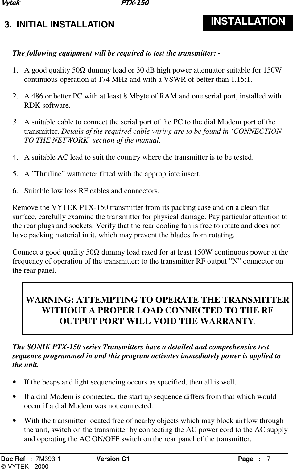 Vytek PTX-150 Doc Ref  :  7M393-1 Version C1     Page : 7  VYTEK - 2000  3. INITIAL INSTALLATION  INSTALLATION  The following equipment will be required to test the transmitter: - 1.  A good quality 50Ω dummy load or 30 dB high power attenuator suitable for 150W continuous operation at 174 MHz and with a VSWR of better than 1.15:1. 2.  A 486 or better PC with at least 8 Mbyte of RAM and one serial port, installed with RDK software. 3.  A suitable cable to connect the serial port of the PC to the dial Modem port of the transmitter. Details of the required cable wiring are to be found in ‘CONNECTION TO THE NETWORK’ section of the manual. 4.  A suitable AC lead to suit the country where the transmitter is to be tested. 5.  A ”Thruline” wattmeter fitted with the appropriate insert. 6.  Suitable low loss RF cables and connectors. Remove the VYTEK PTX-150 transmitter from its packing case and on a clean flat surface, carefully examine the transmitter for physical damage. Pay particular attention to the rear plugs and sockets. Verify that the rear cooling fan is free to rotate and does not have packing material in it, which may prevent the blades from rotating. Connect a good quality 50Ω dummy load rated for at least 150W continuous power at the frequency of operation of the transmitter; to the transmitter RF output ”N” connector on the rear panel.  WARNING: ATTEMPTING TO OPERATE THE TRANSMITTER WITHOUT A PROPER LOAD CONNECTED TO THE RF OUTPUT PORT WILL VOID THE WARRANTY.   The SONIK PTX-150 series Transmitters have a detailed and comprehensive test sequence programmed in and this program activates immediately power is applied to the unit.  •  If the beeps and light sequencing occurs as specified, then all is well. •  If a dial Modem is connected, the start up sequence differs from that which would occur if a dial Modem was not connected. •  With the transmitter located free of nearby objects which may block airflow through the unit, switch on the transmitter by connecting the AC power cord to the AC supply and operating the AC ON/OFF switch on the rear panel of the transmitter. 