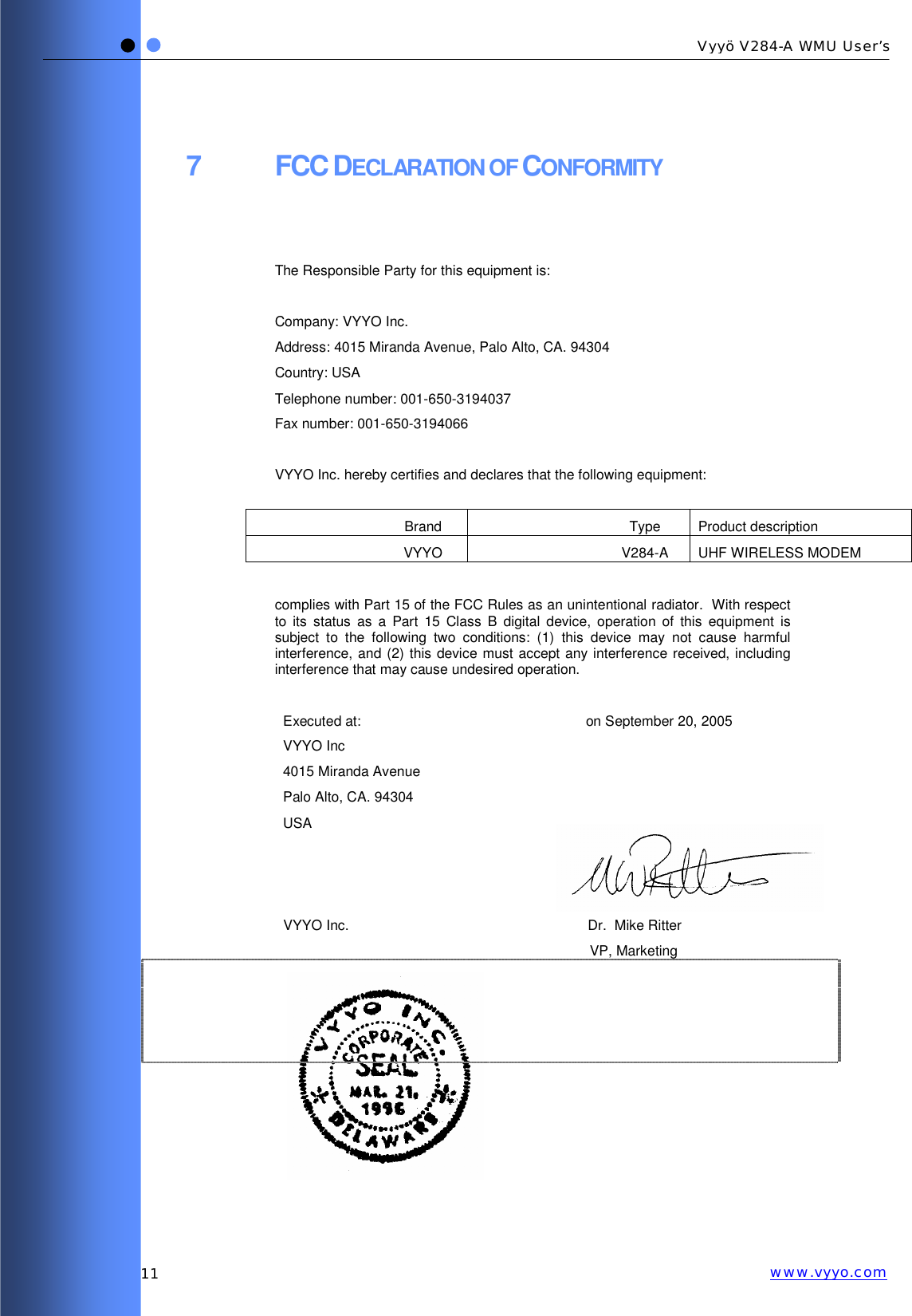   11 Vyyö V284-A WMU User’s www.vyyo.com7 FCC DECLARATION OF CONFORMITY   The Responsible Party for this equipment is:  Company: VYYO Inc. Address: 4015 Miranda Avenue, Palo Alto, CA. 94304 Country: USA Telephone number: 001-650-3194037 Fax number: 001-650-3194066  VYYO Inc. hereby certifies and declares that the following equipment:  Brand Type Product description VYYO V284-A UHF WIRELESS MODEM  complies with Part 15 of the FCC Rules as an unintentional radiator.  With respect to its status as a Part 15 Class B digital device, operation of this equipment is subject to the following two conditions: (1) this device may not cause harmful interference, and (2) this device must accept any interference received, including interference that may cause undesired operation.  Executed at: VYYO Inc 4015 Miranda Avenue Palo Alto, CA. 94304 USA on September 20, 2005        VYYO Inc.    Dr.  Mike Ritter VP, Marketing             