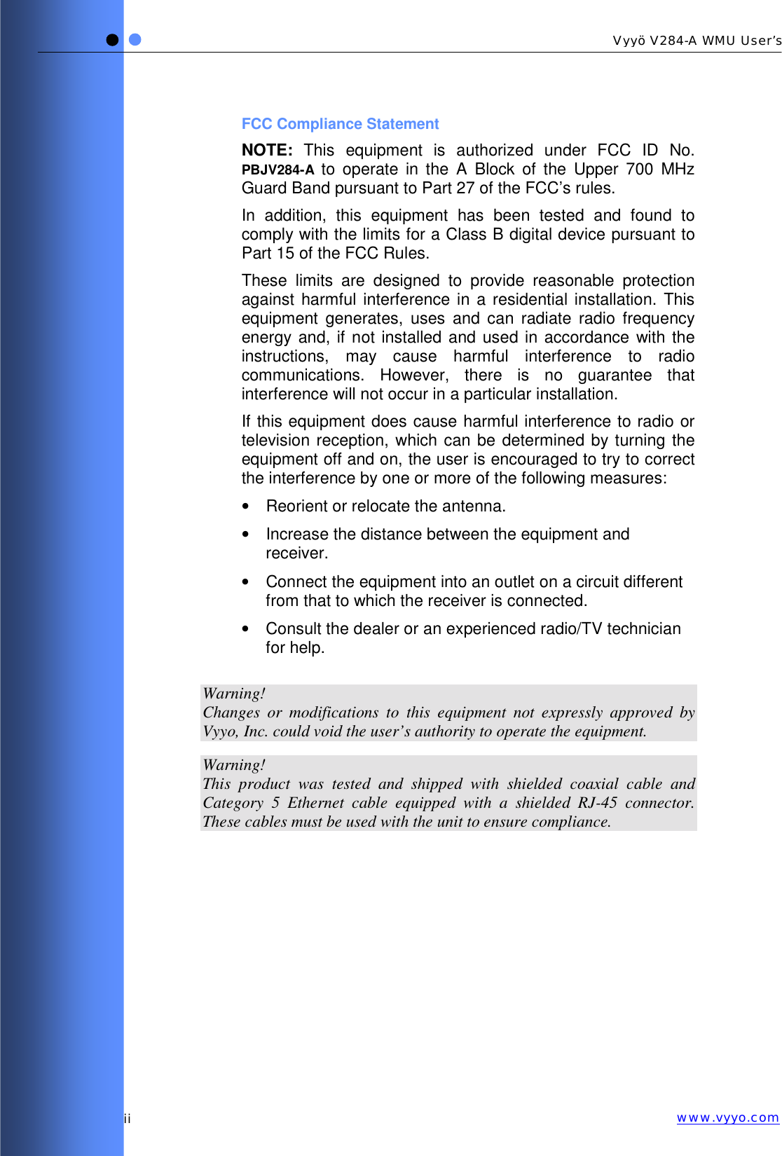   ii Vyyö V284-A WMU User’s www.vyyo.comFCC Compliance Statement NOTE: This equipment is authorized under FCC ID No. PBJV284-A to operate in the A Block of the Upper 700 MHz Guard Band pursuant to Part 27 of the FCC’s rules. In addition, this equipment has been tested and found to comply with the limits for a Class B digital device pursuant to Part 15 of the FCC Rules. These limits are designed to provide reasonable protection against harmful interference in a residential installation. This equipment generates, uses and can radiate radio frequency energy and, if not installed and used in accordance with the instructions, may cause harmful interference to radio communications. However, there is no guarantee that interference will not occur in a particular installation.  If this equipment does cause harmful interference to radio or television reception, which can be determined by turning the equipment off and on, the user is encouraged to try to correct the interference by one or more of the following measures: •  Reorient or relocate the antenna. •  Increase the distance between the equipment and receiver. •  Connect the equipment into an outlet on a circuit different from that to which the receiver is connected. •  Consult the dealer or an experienced radio/TV technician for help.  Warning! Changes or modifications to this equipment not expressly approved by Vyyo, Inc. could void the user’s authority to operate the equipment.  Warning! This product was tested and shipped with shielded coaxial cable and Category 5 Ethernet cable equipped with a shielded RJ-45 connector. These cables must be used with the unit to ensure compliance. 