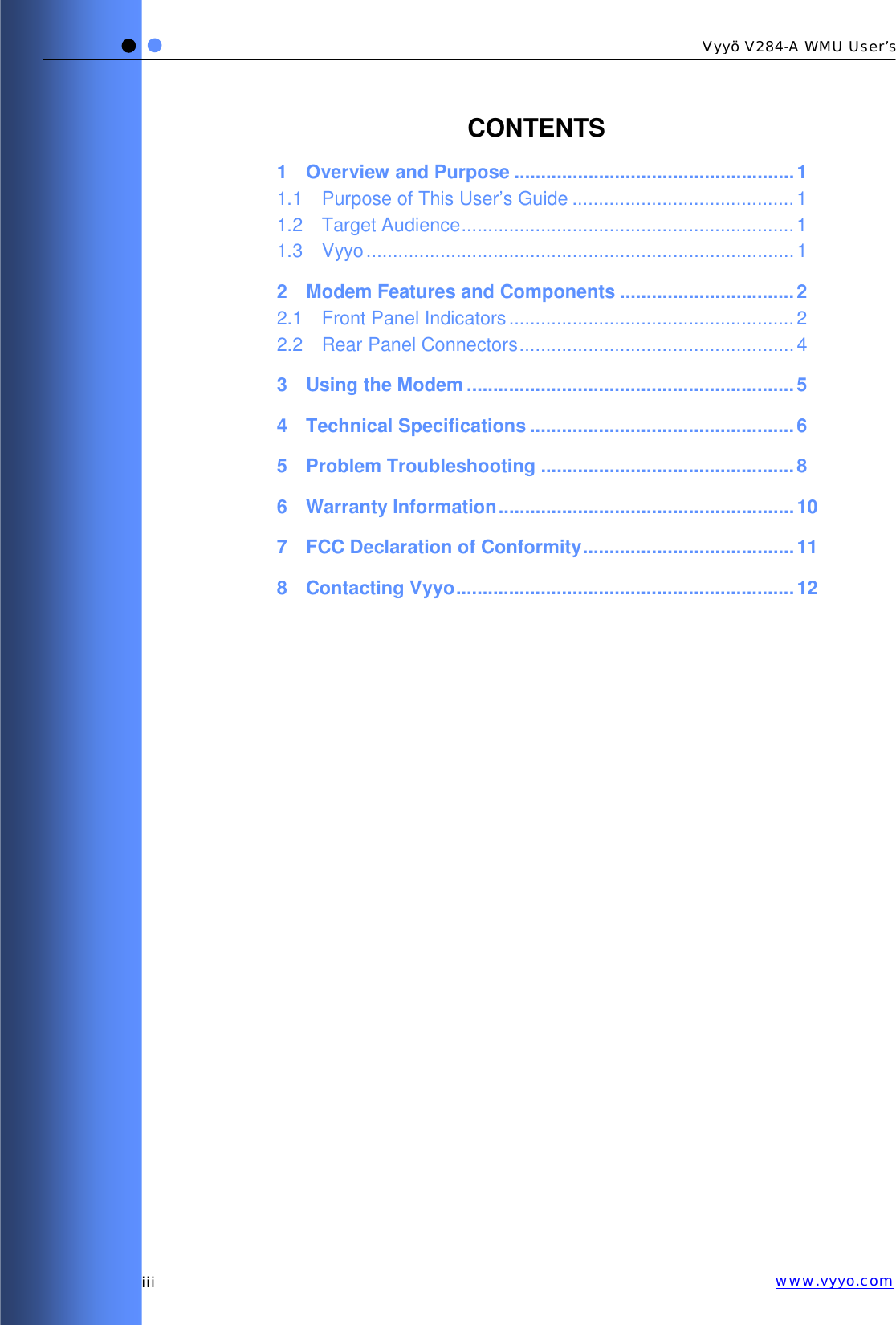   iii Vyyö V284-A WMU User’s www.vyyo.comCONTENTS 1 Overview and Purpose .....................................................1 1.1 Purpose of This User’s Guide ..........................................1 1.2 Target Audience............................................................... 1 1.3 Vyyo.................................................................................1 2 Modem Features and Components .................................2 2.1 Front Panel Indicators ......................................................2 2.2 Rear Panel Connectors....................................................4 3 Using the Modem ..............................................................5 4 Technical Specifications ..................................................6 5 Problem Troubleshooting ................................................8 6 Warranty Information........................................................10 7 FCC Declaration of Conformity........................................11 8 Contacting Vyyo................................................................12  