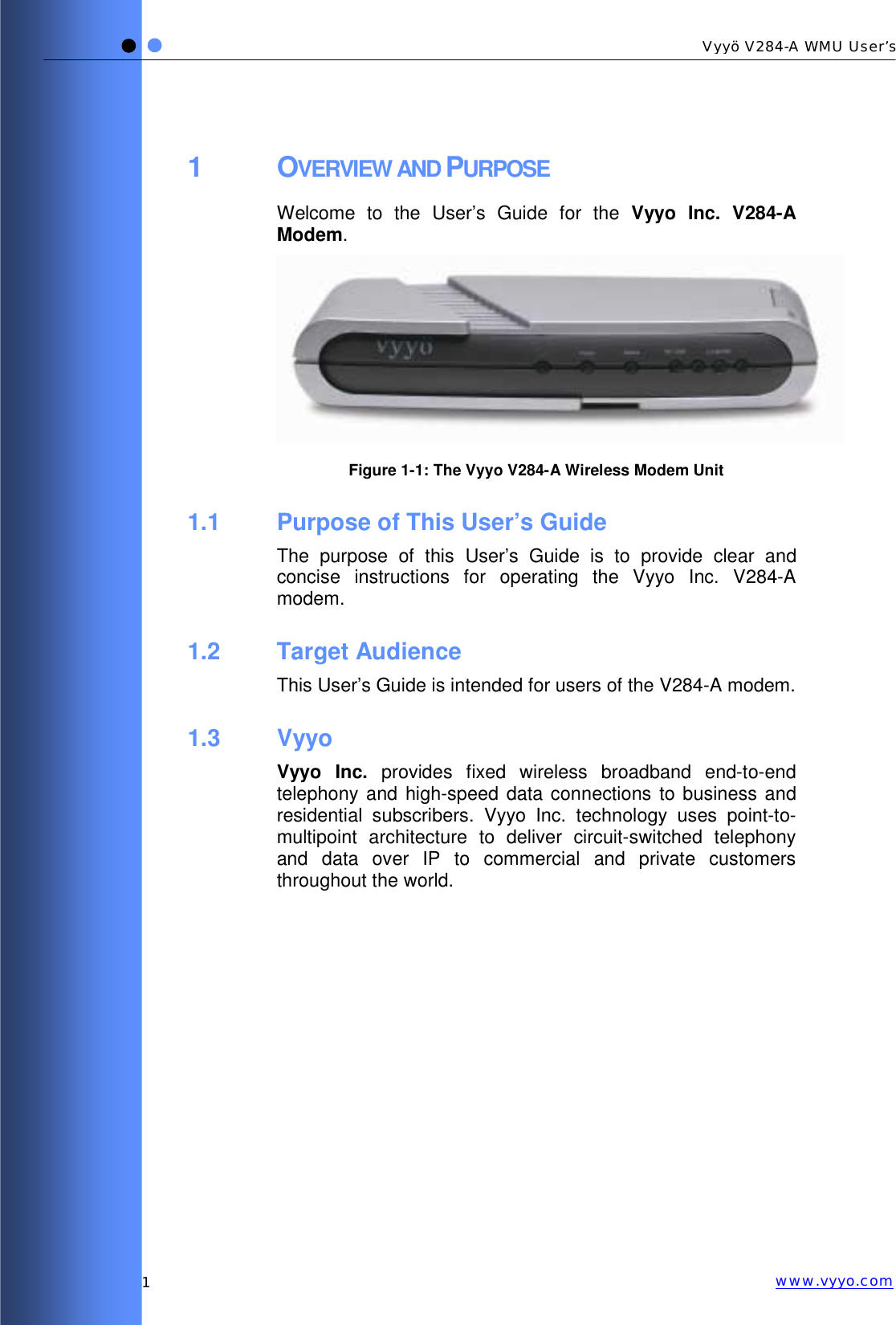   1 Vyyö V284-A WMU User’s www.vyyo.com1 OVERVIEW AND PURPOSE Welcome to the User’s Guide for the Vyyo Inc. V284-A Modem.   Figure  1-1: The Vyyo V284-A Wireless Modem Unit 1.1  Purpose of This User’s Guide The purpose of this User’s Guide is to provide clear and concise instructions for operating the Vyyo Inc. V284-A modem. 1.2 Target Audience This User’s Guide is intended for users of the V284-A modem. 1.3 Vyyo Vyyo Inc. provides fixed wireless broadband end-to-end telephony and high-speed data connections to business and residential subscribers. Vyyo Inc. technology uses point-to-multipoint architecture to deliver circuit-switched telephony and data over IP to commercial and private customers throughout the world. 