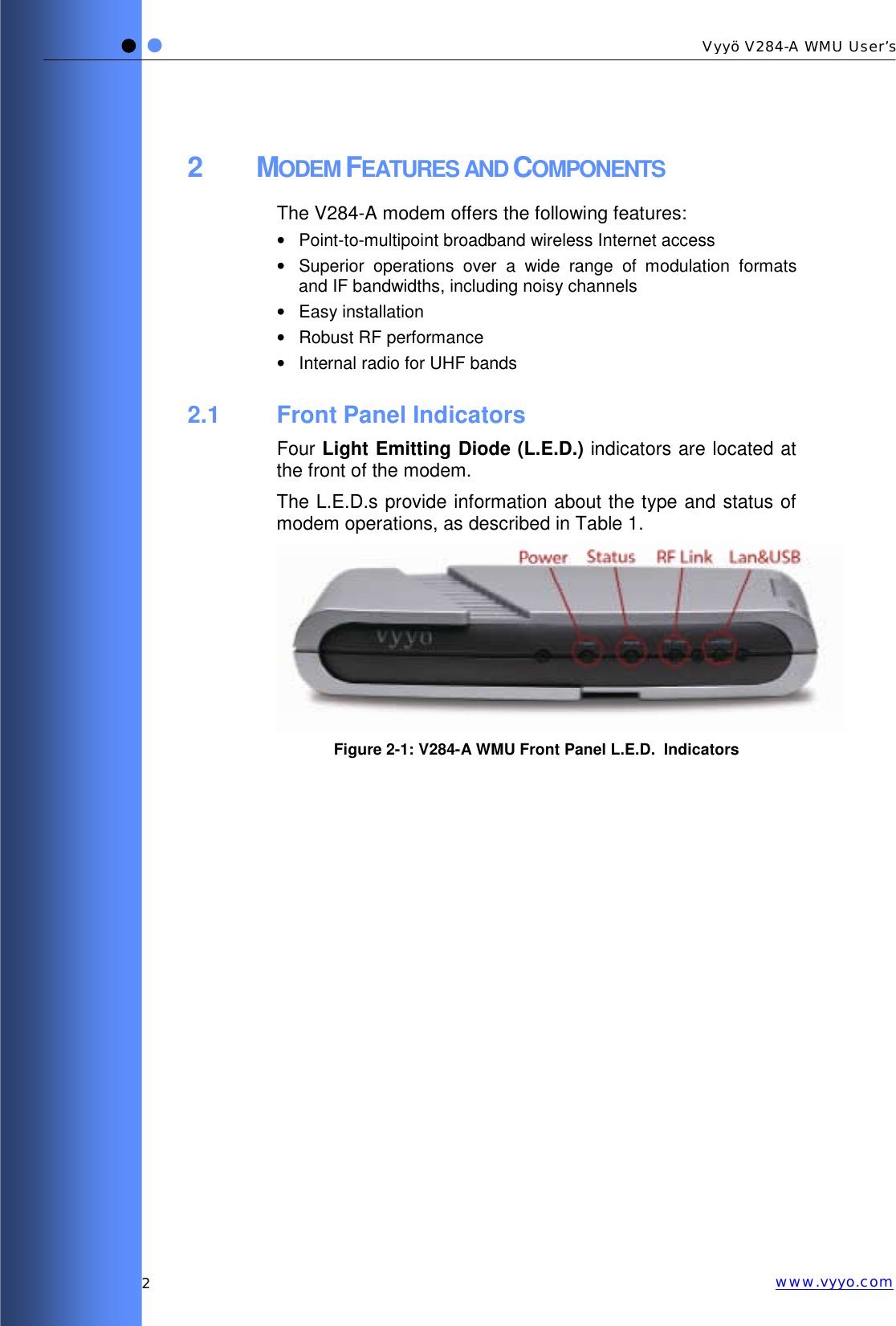   2 Vyyö V284-A WMU User’s www.vyyo.com2 MODEM FEATURES AND COMPONENTS The V284-A modem offers the following features: •  Point-to-multipoint broadband wireless Internet access •  Superior operations over a wide range of modulation formats and IF bandwidths, including noisy channels • Easy installation • Robust RF performance •  Internal radio for UHF bands 2.1 Front Panel Indicators Four Light Emitting Diode (L.E.D.) indicators are located at the front of the modem. The L.E.D.s provide information about the type and status of modem operations, as described in Table 1.  Figure  2-1: V284-A WMU Front Panel L.E.D.  Indicators  