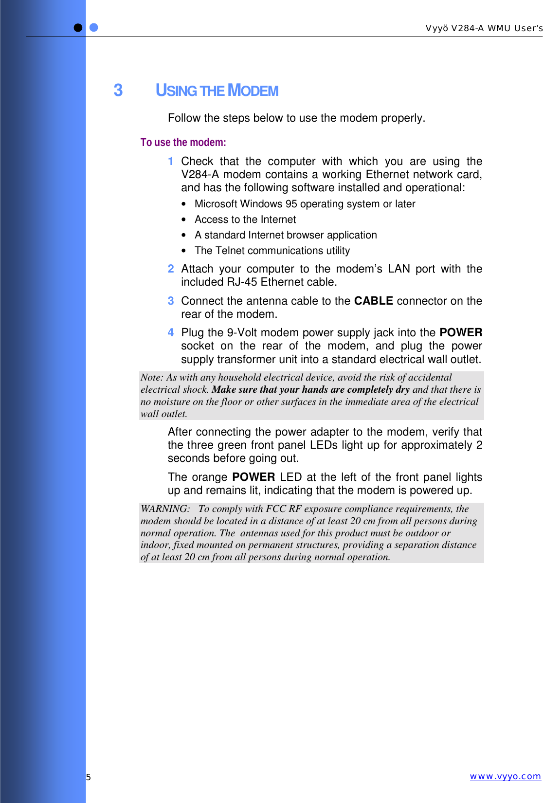   5 Vyyö V284-A WMU User’s www.vyyo.com3 USING THE MODEM Follow the steps below to use the modem properly. To use the modem: 1  Check that the computer with which you are using the V284-A modem contains a working Ethernet network card, and has the following software installed and operational: •  Microsoft Windows 95 operating system or later •  Access to the Internet •  A standard Internet browser application •  The Telnet communications utility 2  Attach your computer to the modem’s LAN port with the included RJ-45 Ethernet cable. 3  Connect the antenna cable to the CABLE connector on the rear of the modem. 4  Plug the 9-Volt modem power supply jack into the POWER socket on the rear of the modem, and plug the power supply transformer unit into a standard electrical wall outlet.  Note: As with any household electrical device, avoid the risk of accidental electrical shock. Make sure that your hands are completely dry and that there is no moisture on the floor or other surfaces in the immediate area of the electrical wall outlet. After connecting the power adapter to the modem, verify that the three green front panel LEDs light up for approximately 2 seconds before going out.  The orange POWER LED at the left of the front panel lights up and remains lit, indicating that the modem is powered up. WARNING:   To comply with FCC RF exposure compliance requirements, the modem should be located in a distance of at least 20 cm from all persons during normal operation. The  antennas used for this product must be outdoor or indoor, fixed mounted on permanent structures, providing a separation distance of at least 20 cm from all persons during normal operation.  