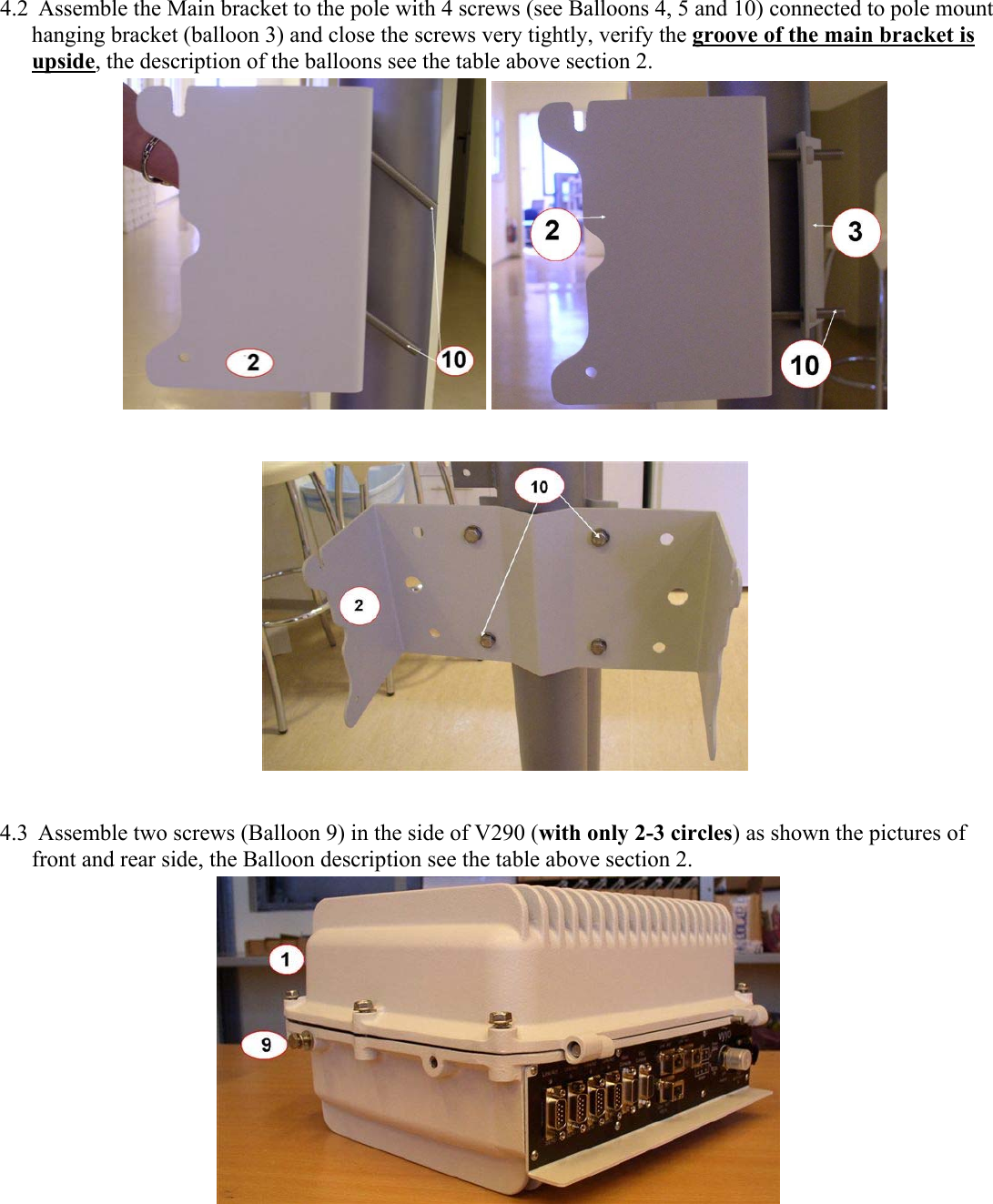 4.2 Assemble the Main bracket to the pole with 4 screws (see Balloons 4, 5 and 10) connected to pole mount hanging bracket (balloon 3) and close the screws very tightly, verify the groove of the main bracket is upside, the description of the balloons see the table above section 2.        4.3 Assemble two screws (Balloon 9) in the side of V290 (with only 2-3 circles) as shown the pictures of front and rear side, the Balloon description see the table above section 2.   