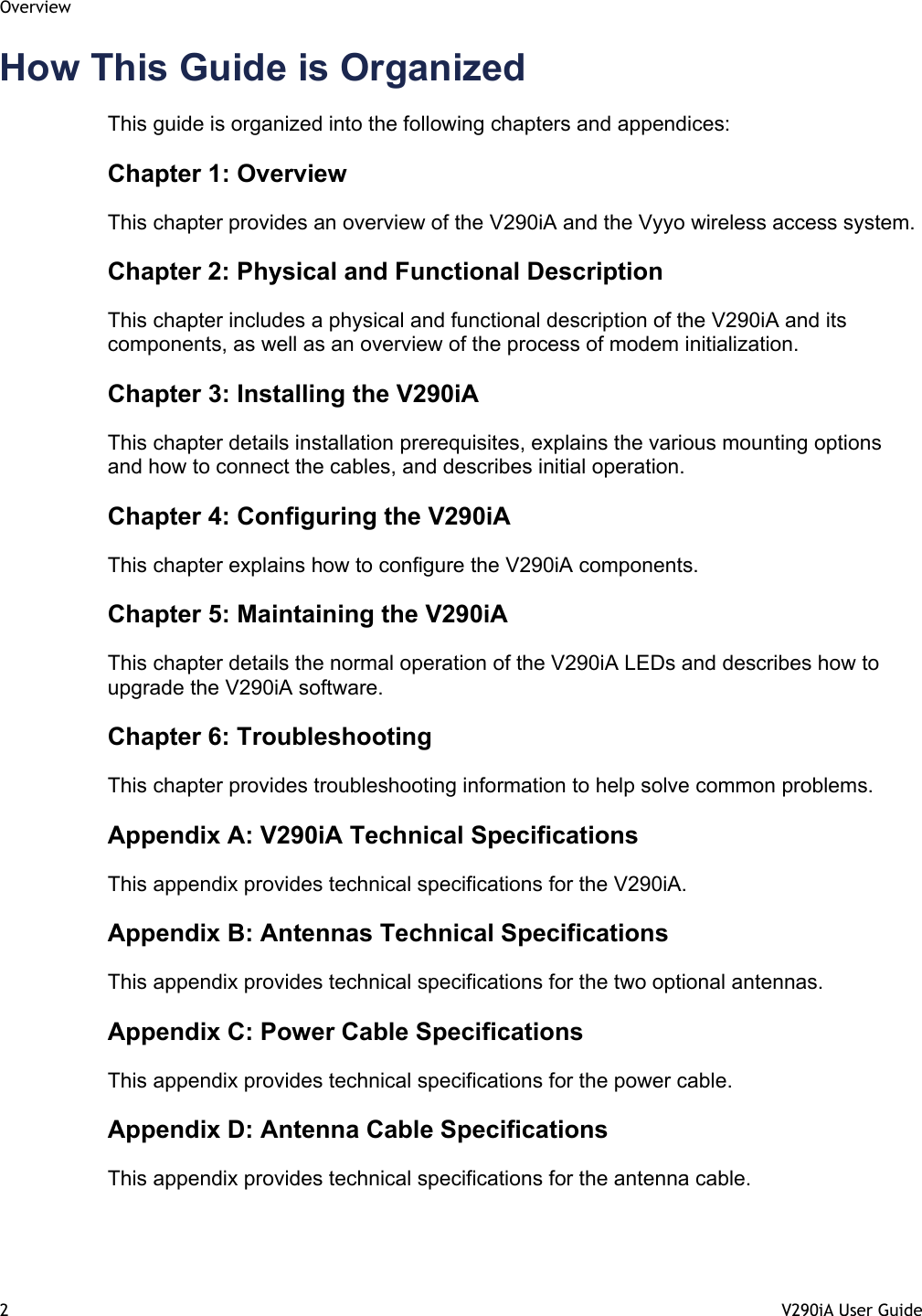 Overview 2  V290iA User Guide   How This Guide is Organized This guide is organized into the following chapters and appendices:  Chapter 1: Overview This chapter provides an overview of the V290iA and the Vyyo wireless access system. Chapter 2: Physical and Functional Description This chapter includes a physical and functional description of the V290iA and its components, as well as an overview of the process of modem initialization. Chapter 3: Installing the V290iA This chapter details installation prerequisites, explains the various mounting options and how to connect the cables, and describes initial operation. Chapter 4: Configuring the V290iA This chapter explains how to configure the V290iA components. Chapter 5: Maintaining the V290iA This chapter details the normal operation of the V290iA LEDs and describes how to upgrade the V290iA software. Chapter 6: Troubleshooting This chapter provides troubleshooting information to help solve common problems. Appendix A: V290iA Technical Specifications This appendix provides technical specifications for the V290iA. Appendix B: Antennas Technical Specifications This appendix provides technical specifications for the two optional antennas. Appendix C: Power Cable Specifications This appendix provides technical specifications for the power cable. Appendix D: Antenna Cable Specifications This appendix provides technical specifications for the antenna cable. 