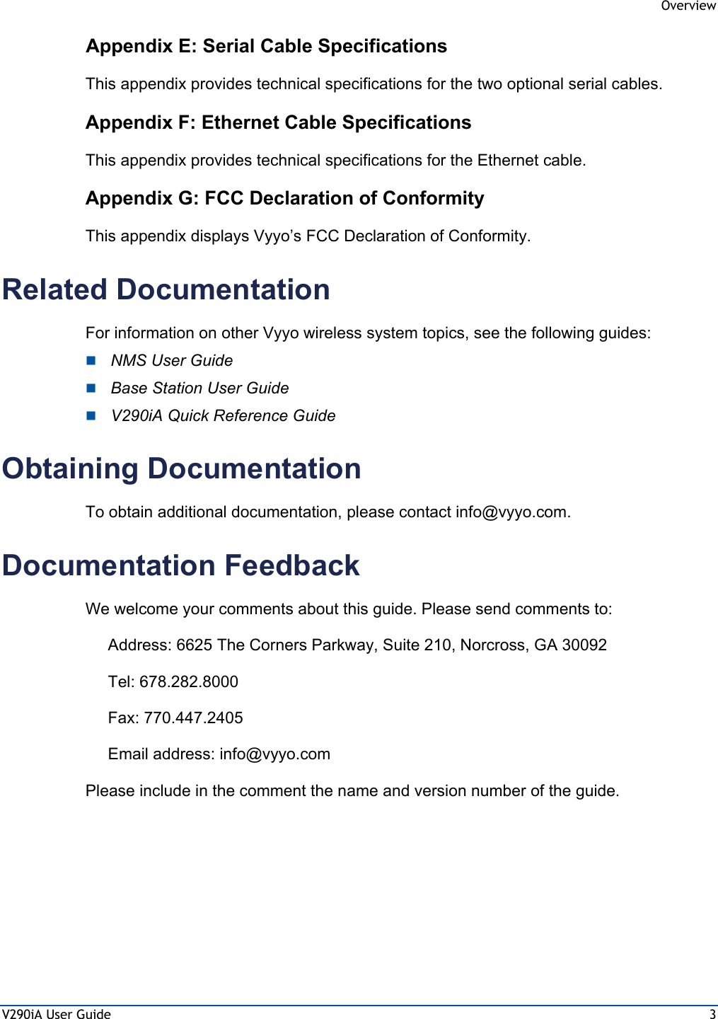  Overview V290iA User Guide  3 Appendix E: Serial Cable Specifications This appendix provides technical specifications for the two optional serial cables. Appendix F: Ethernet Cable Specifications This appendix provides technical specifications for the Ethernet cable. Appendix G: FCC Declaration of Conformity This appendix displays Vyyo’s FCC Declaration of Conformity. Related Documentation For information on other Vyyo wireless system topics, see the following guides:  NMS User Guide  Base Station User Guide  V290iA Quick Reference Guide Obtaining Documentation To obtain additional documentation, please contact info@vyyo.com. Documentation Feedback We welcome your comments about this guide. Please send comments to: Address: 6625 The Corners Parkway, Suite 210, Norcross, GA 30092 Tel: 678.282.8000 Fax: 770.447.2405 Email address: info@vyyo.com Please include in the comment the name and version number of the guide. 