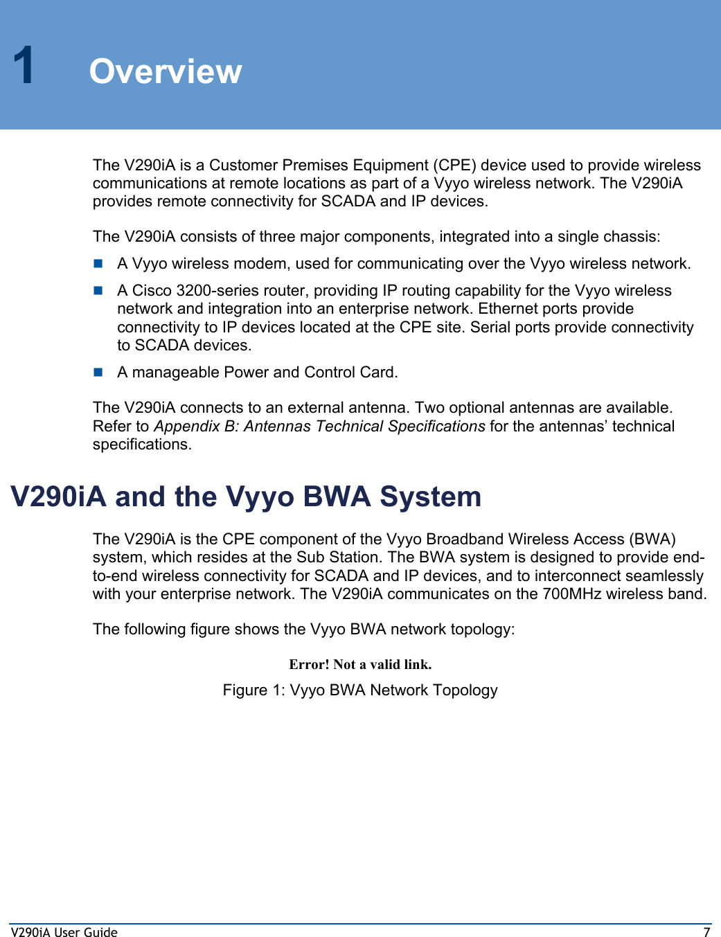 V290iA User Guide  7 1 Overview The V290iA is a Customer Premises Equipment (CPE) device used to provide wireless communications at remote locations as part of a Vyyo wireless network. The V290iA provides remote connectivity for SCADA and IP devices. The V290iA consists of three major components, integrated into a single chassis:  A Vyyo wireless modem, used for communicating over the Vyyo wireless network.   A Cisco 3200-series router, providing IP routing capability for the Vyyo wireless network and integration into an enterprise network. Ethernet ports provide connectivity to IP devices located at the CPE site. Serial ports provide connectivity to SCADA devices.  A manageable Power and Control Card. The V290iA connects to an external antenna. Two optional antennas are available. Refer to Appendix B: Antennas Technical Specifications for the antennas’ technical specifications. V290iA and the Vyyo BWA System The V290iA is the CPE component of the Vyyo Broadband Wireless Access (BWA) system, which resides at the Sub Station. The BWA system is designed to provide end-to-end wireless connectivity for SCADA and IP devices, and to interconnect seamlessly with your enterprise network. The V290iA communicates on the 700MHz wireless band.  The following figure shows the Vyyo BWA network topology: Error! Not a valid link. Figure 1: Vyyo BWA Network Topology 