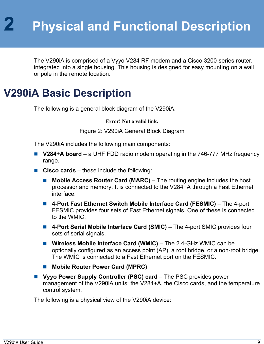 V290iA User Guide  9 2  Physical and Functional Description The V290iA is comprised of a Vyyo V284 RF modem and a Cisco 3200-series router, integrated into a single housing. This housing is designed for easy mounting on a wall or pole in the remote location.  V290iA Basic Description The following is a general block diagram of the V290iA. Error! Not a valid link. Figure 2: V290iA General Block Diagram The V290iA includes the following main components:  V284+A board – a UHF FDD radio modem operating in the 746-777 MHz frequency range.  Cisco cards – these include the following:  Mobile Access Router Card (MARC) – The routing engine includes the host processor and memory. It is connected to the V284+A through a Fast Ethernet interface.  4-Port Fast Ethernet Switch Mobile Interface Card (FESMIC) – The 4-port FESMIC provides four sets of Fast Ethernet signals. One of these is connected to the WMIC.  4-Port Serial Mobile Interface Card (SMIC) – The 4-port SMIC provides four sets of serial signals.   Wireless Mobile Interface Card (WMIC) – The 2.4-GHz WMIC can be optionally configured as an access point (AP), a root bridge, or a non-root bridge. The WMIC is connected to a Fast Ethernet port on the FESMIC.  Mobile Router Power Card (MPRC)  Vyyo Power Supply Controller (PSC) card – The PSC provides power management of the V290iA units: the V284+A, the Cisco cards, and the temperature control system. The following is a physical view of the V290iA device: 