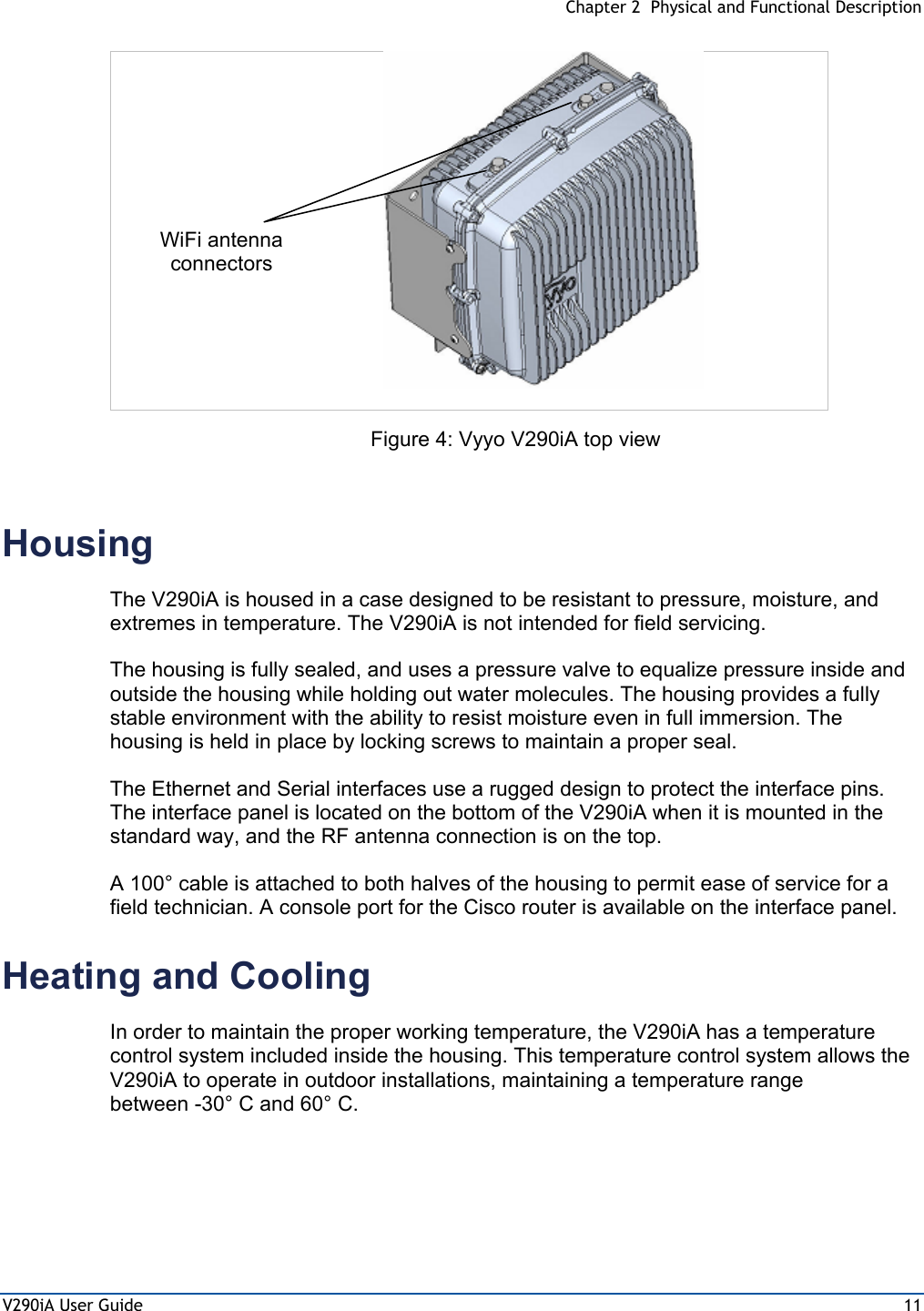  Chapter 2  Physical and Functional Description V290iA User Guide  11  Figure 4: Vyyo V290iA top view  Housing The V290iA is housed in a case designed to be resistant to pressure, moisture, and extremes in temperature. The V290iA is not intended for field servicing.  The housing is fully sealed, and uses a pressure valve to equalize pressure inside and outside the housing while holding out water molecules. The housing provides a fully stable environment with the ability to resist moisture even in full immersion. The housing is held in place by locking screws to maintain a proper seal. The Ethernet and Serial interfaces use a rugged design to protect the interface pins. The interface panel is located on the bottom of the V290iA when it is mounted in the standard way, and the RF antenna connection is on the top. A 100° cable is attached to both halves of the housing to permit ease of service for a field technician. A console port for the Cisco router is available on the interface panel. Heating and Cooling In order to maintain the proper working temperature, the V290iA has a temperature control system included inside the housing. This temperature control system allows the V290iA to operate in outdoor installations, maintaining a temperature range between -30° C and 60° C. WiFi antenna connectors 