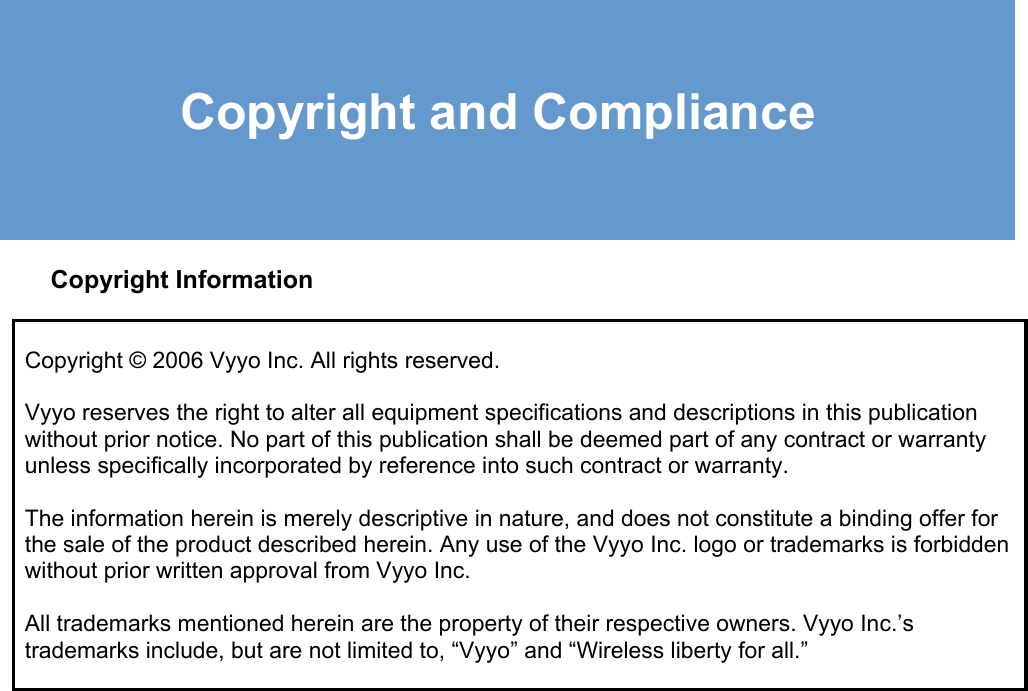     Copyright and Compliance  Copyright Information Copyright © 2006 Vyyo Inc. All rights reserved.   Vyyo reserves the right to alter all equipment specifications and descriptions in this publication without prior notice. No part of this publication shall be deemed part of any contract or warranty unless specifically incorporated by reference into such contract or warranty.  The information herein is merely descriptive in nature, and does not constitute a binding offer for the sale of the product described herein. Any use of the Vyyo Inc. logo or trademarks is forbidden without prior written approval from Vyyo Inc.  All trademarks mentioned herein are the property of their respective owners. Vyyo Inc.’s trademarks include, but are not limited to, “Vyyo” and “Wireless liberty for all.” 