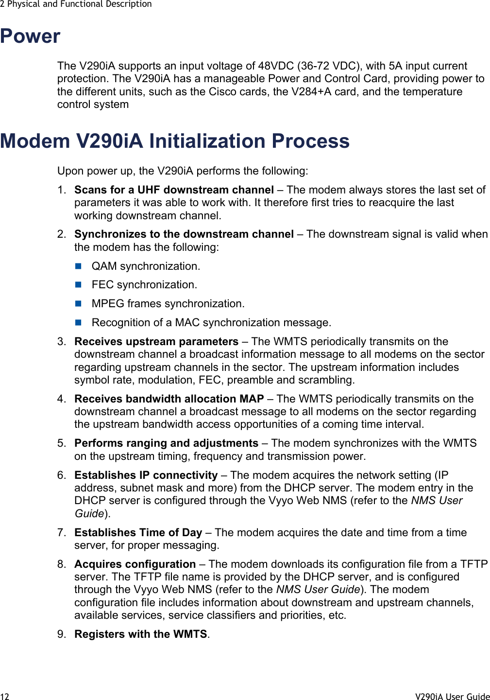 2 Physical and Functional Description 12  V290iA User Guide   Power The V290iA supports an input voltage of 48VDC (36-72 VDC), with 5A input current protection. The V290iA has a manageable Power and Control Card, providing power to the different units, such as the Cisco cards, the V284+A card, and the temperature control system Modem V290iA Initialization Process Upon power up, the V290iA performs the following:  1.  Scans for a UHF downstream channel – The modem always stores the last set of parameters it was able to work with. It therefore first tries to reacquire the last working downstream channel. 2.  Synchronizes to the downstream channel – The downstream signal is valid when the modem has the following:  QAM synchronization.  FEC synchronization.  MPEG frames synchronization.  Recognition of a MAC synchronization message. 3.  Receives upstream parameters – The WMTS periodically transmits on the downstream channel a broadcast information message to all modems on the sector regarding upstream channels in the sector. The upstream information includes symbol rate, modulation, FEC, preamble and scrambling. 4.  Receives bandwidth allocation MAP – The WMTS periodically transmits on the downstream channel a broadcast message to all modems on the sector regarding the upstream bandwidth access opportunities of a coming time interval. 5.  Performs ranging and adjustments – The modem synchronizes with the WMTS on the upstream timing, frequency and transmission power.  6.  Establishes IP connectivity – The modem acquires the network setting (IP address, subnet mask and more) from the DHCP server. The modem entry in the DHCP server is configured through the Vyyo Web NMS (refer to the NMS User Guide). 7.  Establishes Time of Day – The modem acquires the date and time from a time server, for proper messaging. 8.  Acquires configuration – The modem downloads its configuration file from a TFTP server. The TFTP file name is provided by the DHCP server, and is configured through the Vyyo Web NMS (refer to the NMS User Guide). The modem configuration file includes information about downstream and upstream channels, available services, service classifiers and priorities, etc. 9.  Registers with the WMTS. 