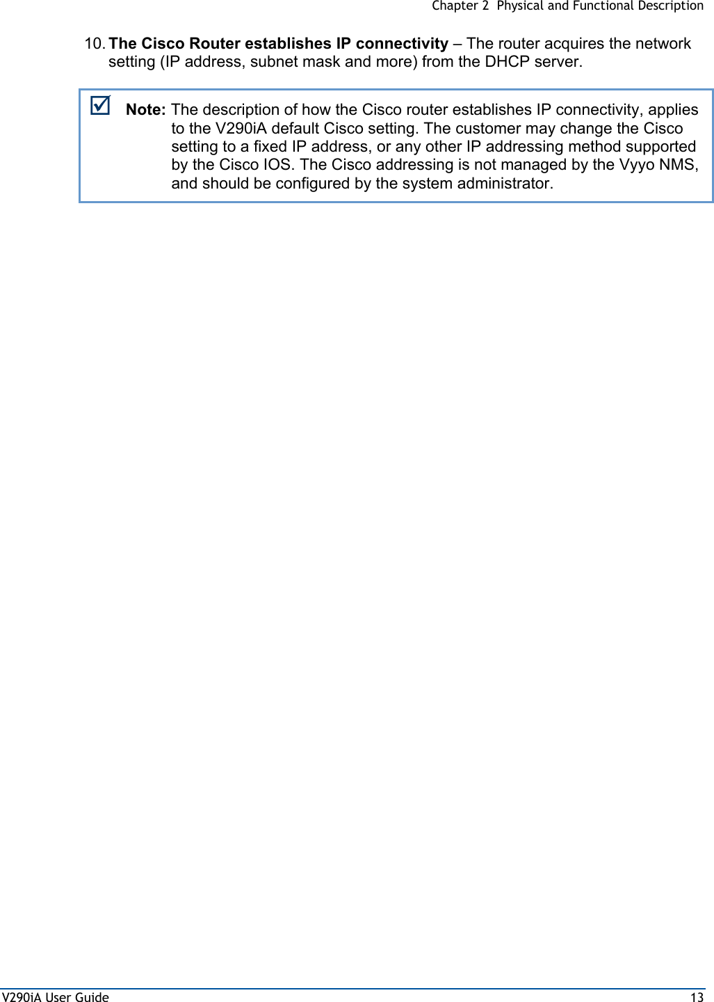  Chapter 2  Physical and Functional Description V290iA User Guide  13 10. The Cisco Router establishes IP connectivity – The router acquires the network setting (IP address, subnet mask and more) from the DHCP server. ; Note: The description of how the Cisco router establishes IP connectivity, applies to the V290iA default Cisco setting. The customer may change the Cisco setting to a fixed IP address, or any other IP addressing method supported by the Cisco IOS. The Cisco addressing is not managed by the Vyyo NMS, and should be configured by the system administrator. 