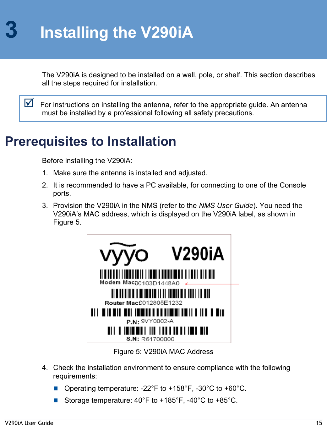 V290iA User Guide  15 3 Installing the V290iA The V290iA is designed to be installed on a wall, pole, or shelf. This section describes all the steps required for installation. ; For instructions on installing the antenna, refer to the appropriate guide. An antenna must be installed by a professional following all safety precautions.  Prerequisites to Installation Before installing the V290iA: 1.  Make sure the antenna is installed and adjusted. 2.  It is recommended to have a PC available, for connecting to one of the Console ports. 3.  Provision the V290iA in the NMS (refer to the NMS User Guide). You need the V290iA’s MAC address, which is displayed on the V290iA label, as shown in Figure 5.  Figure 5: V290iA MAC Address 4.  Check the installation environment to ensure compliance with the following requirements:  Operating temperature: -22°F to +158°F, -30°C to +60°C.  Storage temperature: 40°F to +185°F, -40°C to +85°C. 