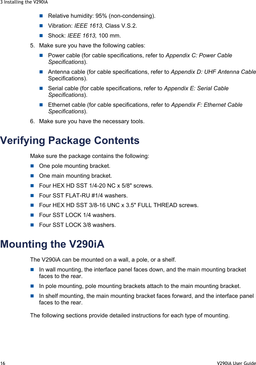 3 Installing the V290iA 16  V290iA User Guide    Relative humidity: 95% (non-condensing).  Vibration: IEEE 1613, Class V.S.2.  Shock: IEEE 1613, 100 mm. 5.  Make sure you have the following cables:  Power cable (for cable specifications, refer to Appendix C: Power Cable Specifications).  Antenna cable (for cable specifications, refer to Appendix D: UHF Antenna Cable Specifications).  Serial cable (for cable specifications, refer to Appendix E: Serial Cable Specifications).  Ethernet cable (for cable specifications, refer to Appendix F: Ethernet Cable Specifications). 6.  Make sure you have the necessary tools. Verifying Package Contents Make sure the package contains the following:  One pole mounting bracket.  One main mounting bracket.  Four HEX HD SST 1/4-20 NC x 5/8&quot; screws.  Four SST FLAT-RU #1/4 washers.  Four HEX HD SST 3/8-16 UNC x 3.5&quot; FULL THREAD screws.  Four SST LOCK 1/4 washers.  Four SST LOCK 3/8 washers. Mounting the V290iA The V290iA can be mounted on a wall, a pole, or a shelf.   In wall mounting, the interface panel faces down, and the main mounting bracket faces to the rear.   In pole mounting, pole mounting brackets attach to the main mounting bracket.   In shelf mounting, the main mounting bracket faces forward, and the interface panel faces to the rear.  The following sections provide detailed instructions for each type of mounting. 