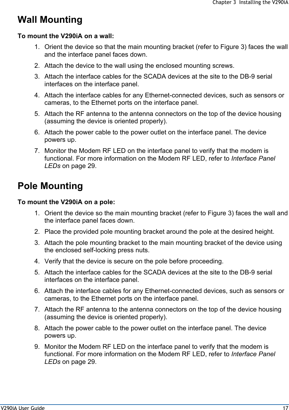  Chapter 3  Installing the V290iA V290iA User Guide  17 Wall Mounting To mount the V290iA on a wall: 1.  Orient the device so that the main mounting bracket (refer to Figure 3) faces the wall and the interface panel faces down. 2.  Attach the device to the wall using the enclosed mounting screws. 3.  Attach the interface cables for the SCADA devices at the site to the DB-9 serial interfaces on the interface panel. 4.  Attach the interface cables for any Ethernet-connected devices, such as sensors or cameras, to the Ethernet ports on the interface panel. 5.  Attach the RF antenna to the antenna connectors on the top of the device housing (assuming the device is oriented properly). 6.  Attach the power cable to the power outlet on the interface panel. The device powers up. 7.  Monitor the Modem RF LED on the interface panel to verify that the modem is functional. For more information on the Modem RF LED, refer to Interface Panel LEDs on page 29. Pole Mounting To mount the V290iA on a pole: 1.  Orient the device so the main mounting bracket (refer to Figure 3) faces the wall and the interface panel faces down. 2.  Place the provided pole mounting bracket around the pole at the desired height. 3.  Attach the pole mounting bracket to the main mounting bracket of the device using the enclosed self-locking press nuts. 4.  Verify that the device is secure on the pole before proceeding. 5.  Attach the interface cables for the SCADA devices at the site to the DB-9 serial interfaces on the interface panel. 6.  Attach the interface cables for any Ethernet-connected devices, such as sensors or cameras, to the Ethernet ports on the interface panel. 7.  Attach the RF antenna to the antenna connectors on the top of the device housing (assuming the device is oriented properly). 8.  Attach the power cable to the power outlet on the interface panel. The device powers up. 9.  Monitor the Modem RF LED on the interface panel to verify that the modem is functional. For more information on the Modem RF LED, refer to Interface Panel LEDs on page 29. 