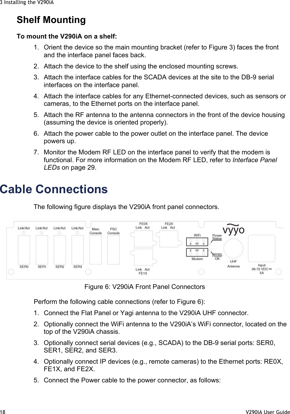 3 Installing the V290iA 18  V290iA User Guide   Shelf Mounting To mount the V290iA on a shelf: 1.  Orient the device so the main mounting bracket (refer to Figure 3) faces the front and the interface panel faces back. 2.  Attach the device to the shelf using the enclosed mounting screws. 3.  Attach the interface cables for the SCADA devices at the site to the DB-9 serial interfaces on the interface panel. 4.  Attach the interface cables for any Ethernet-connected devices, such as sensors or cameras, to the Ethernet ports on the interface panel. 5.  Attach the RF antenna to the antenna connectors in the front of the device housing (assuming the device is oriented properly). 6.  Attach the power cable to the power outlet on the interface panel. The device powers up. 7.  Monitor the Modem RF LED on the interface panel to verify that the modem is functional. For more information on the Modem RF LED, refer to Interface Panel LEDs on page 29. Cable Connections The following figure displays the V290iA front panel connectors.   Figure 6: V290iA Front Panel Connectors Perform the following cable connections (refer to Figure 6): 1.  Connect the Flat Panel or Yagi antenna to the V290iA UHF connector.  2.  Optionally connect the WiFi antenna to the V290iA’s WiFi connector, located on the top of the V290iA chassis. 3.  Optionally connect serial devices (e.g., SCADA) to the DB-9 serial ports: SER0, SER1, SER2, and SER3.  4.  Optionally connect IP devices (e.g., remote cameras) to the Ethernet ports: RE0X, FE1X, and FE2X.  5.  Connect the Power cable to the power connector, as follows: 