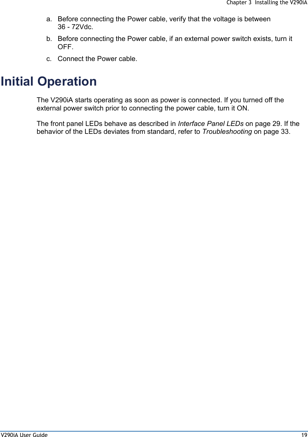  Chapter 3  Installing the V290iA V290iA User Guide  19 a.  Before connecting the Power cable, verify that the voltage is between 36 - 72Vdc. b.  Before connecting the Power cable, if an external power switch exists, turn it OFF. c.  Connect the Power cable. Initial Operation The V290iA starts operating as soon as power is connected. If you turned off the external power switch prior to connecting the power cable, turn it ON.  The front panel LEDs behave as described in Interface Panel LEDs on page 29. If the behavior of the LEDs deviates from standard, refer to Troubleshooting on page 33.  