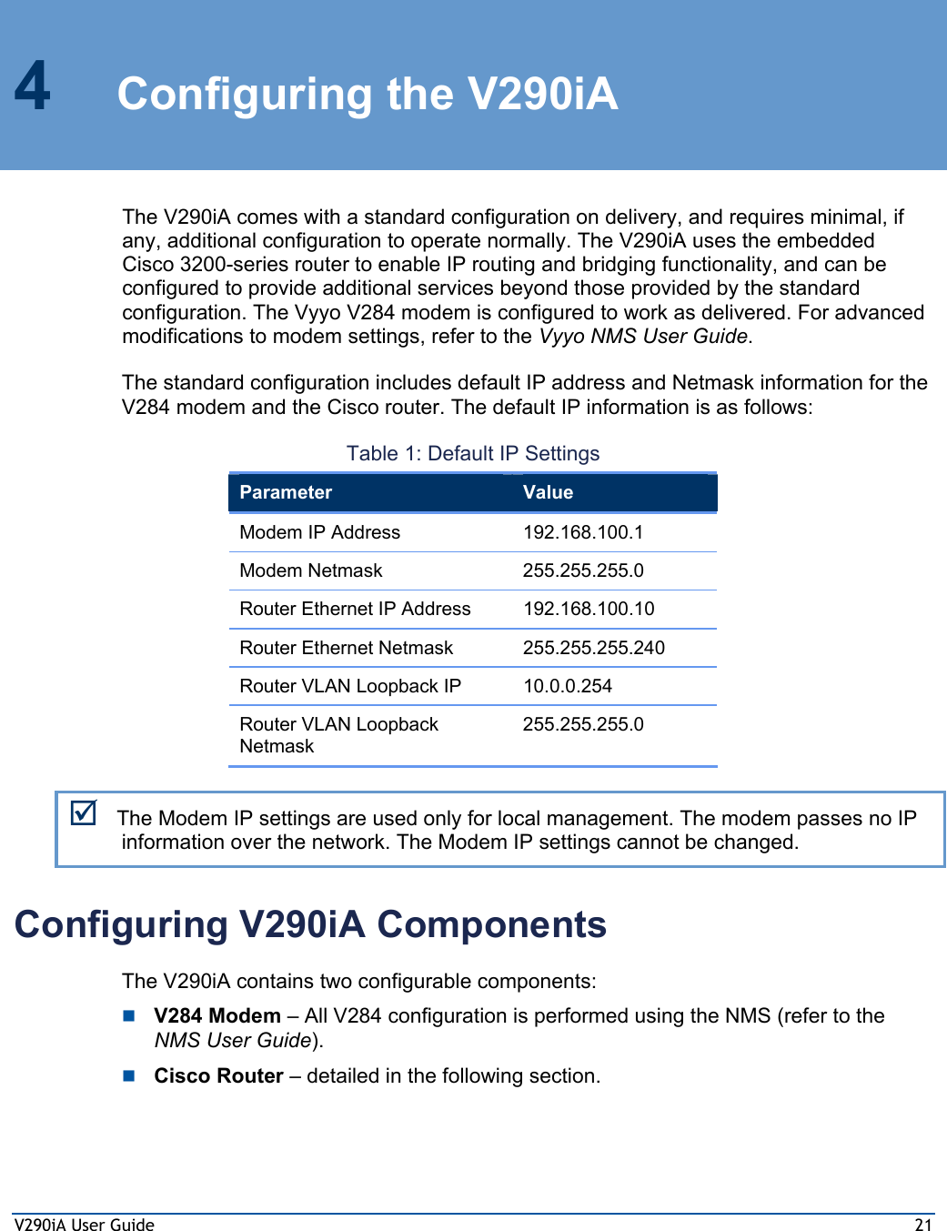 V290iA User Guide  21 4  Configuring the V290iA The V290iA comes with a standard configuration on delivery, and requires minimal, if any, additional configuration to operate normally. The V290iA uses the embedded Cisco 3200-series router to enable IP routing and bridging functionality, and can be configured to provide additional services beyond those provided by the standard configuration. The Vyyo V284 modem is configured to work as delivered. For advanced modifications to modem settings, refer to the Vyyo NMS User Guide.  The standard configuration includes default IP address and Netmask information for the V284 modem and the Cisco router. The default IP information is as follows: Table 1: Default IP Settings Parameter  Value Modem IP Address  192.168.100.1 Modem Netmask  255.255.255.0 Router Ethernet IP Address 192.168.100.10 Router Ethernet Netmask  255.255.255.240 Router VLAN Loopback IP  10.0.0.254 Router VLAN Loopback Netmask 255.255.255.0 ; The Modem IP settings are used only for local management. The modem passes no IP information over the network. The Modem IP settings cannot be changed. Configuring V290iA Components The V290iA contains two configurable components:  V284 Modem – All V284 configuration is performed using the NMS (refer to the NMS User Guide).  Cisco Router – detailed in the following section. 