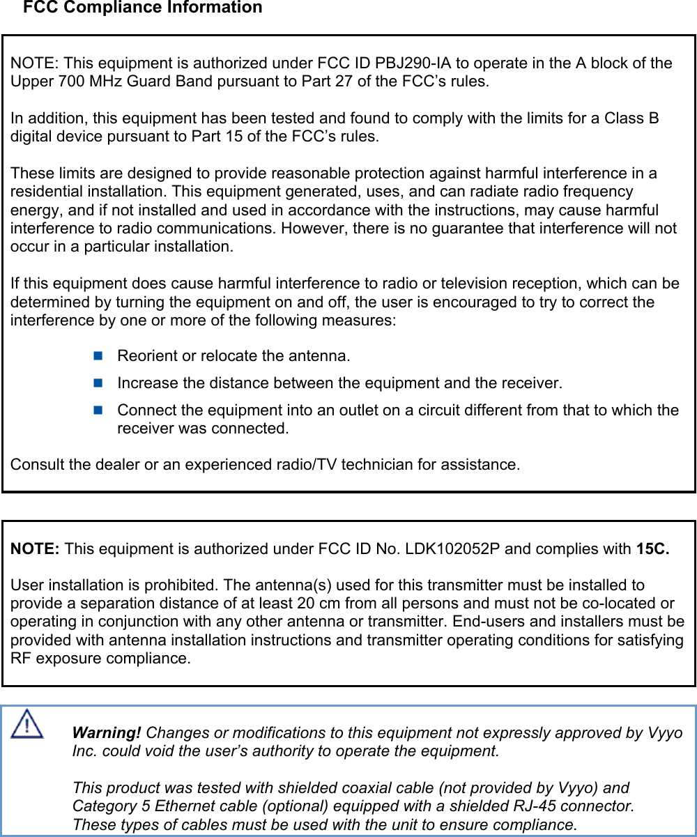 FCC Compliance Information NOTE: This equipment is authorized under FCC ID PBJ290-IA to operate in the A block of the Upper 700 MHz Guard Band pursuant to Part 27 of the FCC’s rules.  In addition, this equipment has been tested and found to comply with the limits for a Class B digital device pursuant to Part 15 of the FCC’s rules.  These limits are designed to provide reasonable protection against harmful interference in a residential installation. This equipment generated, uses, and can radiate radio frequency energy, and if not installed and used in accordance with the instructions, may cause harmful interference to radio communications. However, there is no guarantee that interference will not occur in a particular installation.  If this equipment does cause harmful interference to radio or television reception, which can be determined by turning the equipment on and off, the user is encouraged to try to correct the interference by one or more of the following measures:  Reorient or relocate the antenna.  Increase the distance between the equipment and the receiver.  Connect the equipment into an outlet on a circuit different from that to which the receiver was connected. Consult the dealer or an experienced radio/TV technician for assistance.  NOTE: This equipment is authorized under FCC ID No. LDK102052P and complies with 15C. User installation is prohibited. The antenna(s) used for this transmitter must be installed to provide a separation distance of at least 20 cm from all persons and must not be co-located or operating in conjunction with any other antenna or transmitter. End-users and installers must be provided with antenna installation instructions and transmitter operating conditions for satisfying RF exposure compliance.  Warning! Changes or modifications to this equipment not expressly approved by Vyyo Inc. could void the user’s authority to operate the equipment.  This product was tested with shielded coaxial cable (not provided by Vyyo) and   Category 5 Ethernet cable (optional) equipped with a shielded RJ-45 connector.  These types of cables must be used with the unit to ensure compliance. 