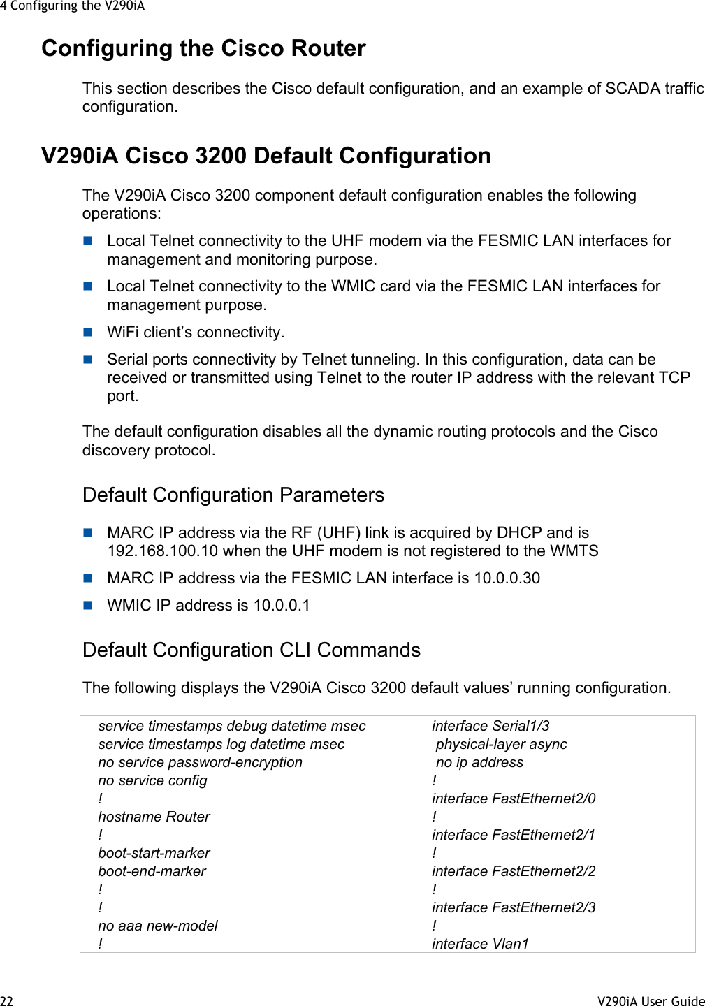 4 Configuring the V290iA 22  V290iA User Guide   Configuring the Cisco Router This section describes the Cisco default configuration, and an example of SCADA traffic configuration. V290iA Cisco 3200 Default Configuration The V290iA Cisco 3200 component default configuration enables the following operations:  Local Telnet connectivity to the UHF modem via the FESMIC LAN interfaces for management and monitoring purpose.  Local Telnet connectivity to the WMIC card via the FESMIC LAN interfaces for management purpose.  WiFi client’s connectivity.  Serial ports connectivity by Telnet tunneling. In this configuration, data can be received or transmitted using Telnet to the router IP address with the relevant TCP port.  The default configuration disables all the dynamic routing protocols and the Cisco discovery protocol.  Default Configuration Parameters  MARC IP address via the RF (UHF) link is acquired by DHCP and is 192.168.100.10 when the UHF modem is not registered to the WMTS   MARC IP address via the FESMIC LAN interface is 10.0.0.30  WMIC IP address is 10.0.0.1 Default Configuration CLI Commands The following displays the V290iA Cisco 3200 default values’ running configuration.  service timestamps debug datetime msec service timestamps log datetime msec no service password-encryption no service config ! hostname Router ! boot-start-marker boot-end-marker ! ! no aaa new-model ! interface Serial1/3  physical-layer async  no ip address ! interface FastEthernet2/0 ! interface FastEthernet2/1 ! interface FastEthernet2/2 ! interface FastEthernet2/3 ! interface Vlan1 