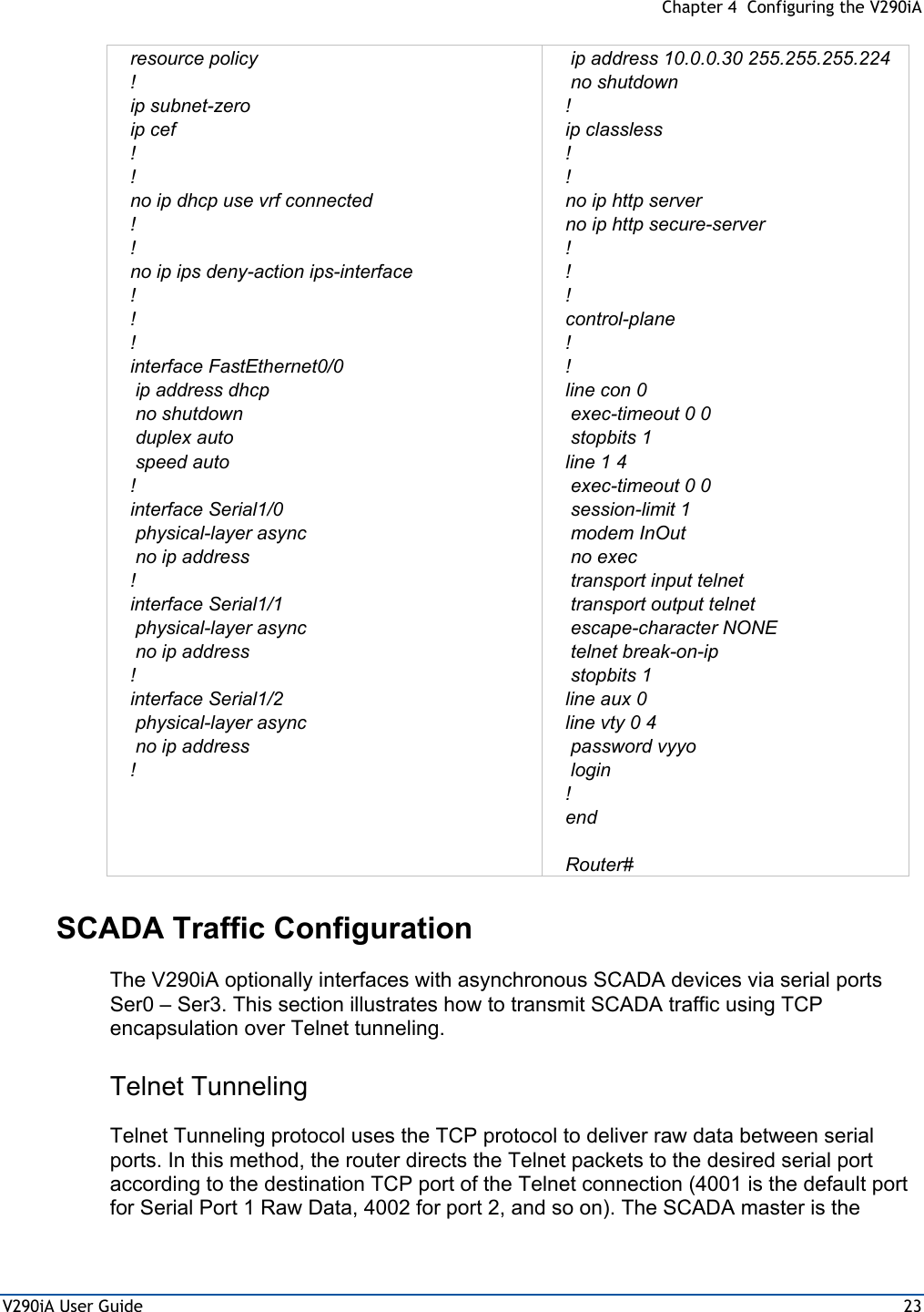  Chapter 4  Configuring the V290iA V290iA User Guide  23 resource policy ! ip subnet-zero ip cef ! ! no ip dhcp use vrf connected !          ! no ip ips deny-action ips-interface ! ! ! interface FastEthernet0/0  ip address dhcp  no shutdown  duplex auto  speed auto ! interface Serial1/0  physical-layer async  no ip address ! interface Serial1/1  physical-layer async  no ip address !          interface Serial1/2  physical-layer async  no ip address !   ip address 10.0.0.30 255.255.255.224  no shutdown ! ip classless ! ! no ip http server no ip http secure-server ! ! ! control-plane ! ! line con 0  exec-timeout 0 0  stopbits 1 line 1 4  exec-timeout 0 0  session-limit 1  modem InOut  no exec  transport input telnet  transport output telnet  escape-character NONE  telnet break-on-ip  stopbits 1 line aux 0 line vty 0 4  password vyyo  login ! end  Router#   SCADA Traffic Configuration The V290iA optionally interfaces with asynchronous SCADA devices via serial ports Ser0 – Ser3. This section illustrates how to transmit SCADA traffic using TCP encapsulation over Telnet tunneling. Telnet Tunneling  Telnet Tunneling protocol uses the TCP protocol to deliver raw data between serial ports. In this method, the router directs the Telnet packets to the desired serial port according to the destination TCP port of the Telnet connection (4001 is the default port for Serial Port 1 Raw Data, 4002 for port 2, and so on). The SCADA master is the 