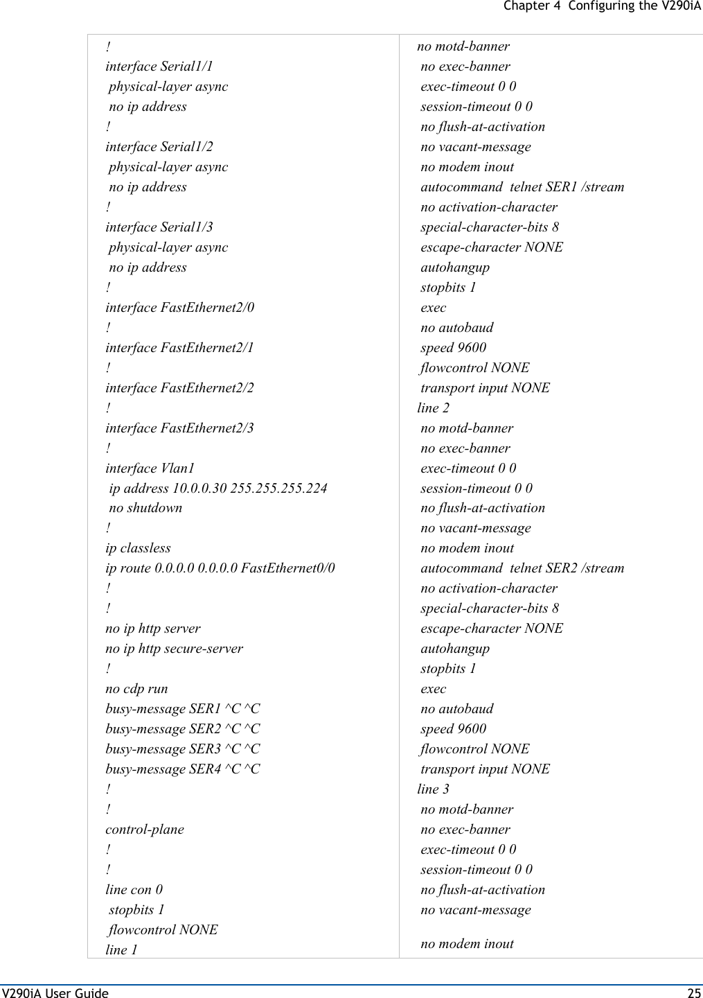  Chapter 4  Configuring the V290iA V290iA User Guide  25 ! interface Serial1/1  physical-layer async  no ip address ! interface Serial1/2  physical-layer async  no ip address ! interface Serial1/3  physical-layer async  no ip address ! interface FastEthernet2/0 ! interface FastEthernet2/1 ! interface FastEthernet2/2 ! interface FastEthernet2/3 ! interface Vlan1  ip address 10.0.0.30 255.255.255.224  no shutdown ! ip classless ip route 0.0.0.0 0.0.0.0 FastEthernet0/0 !          ! no ip http server no ip http secure-server ! no cdp run busy-message SER1 ^C ^C busy-message SER2 ^C ^C busy-message SER3 ^C ^C busy-message SER4 ^C ^C ! ! control-plane ! ! line con 0  stopbits 1  flowcontrol NONE line 1 no motd-banner  no exec-banner  exec-timeout 0 0  session-timeout 0 0  no flush-at-activation  no vacant-message  no modem inout                               autocommand  telnet SER1 /stream  no activation-character  special-character-bits 8  escape-character NONE  autohangup  stopbits 1  exec  no autobaud  speed 9600                                   flowcontrol NONE     transport input NONE  line 2  no motd-banner  no exec-banner  exec-timeout 0 0  session-timeout 0 0  no flush-at-activation  no vacant-message  no modem inout                               autocommand  telnet SER2 /stream  no activation-character  special-character-bits 8  escape-character NONE  autohangup  stopbits 1  exec  no autobaud  speed 9600   flowcontrol NONE   transport input NONE  line 3  no motd-banner  no exec-banner  exec-timeout 0 0  session-timeout 0 0  no flush-at-activation  no vacant-message  no modem inout 