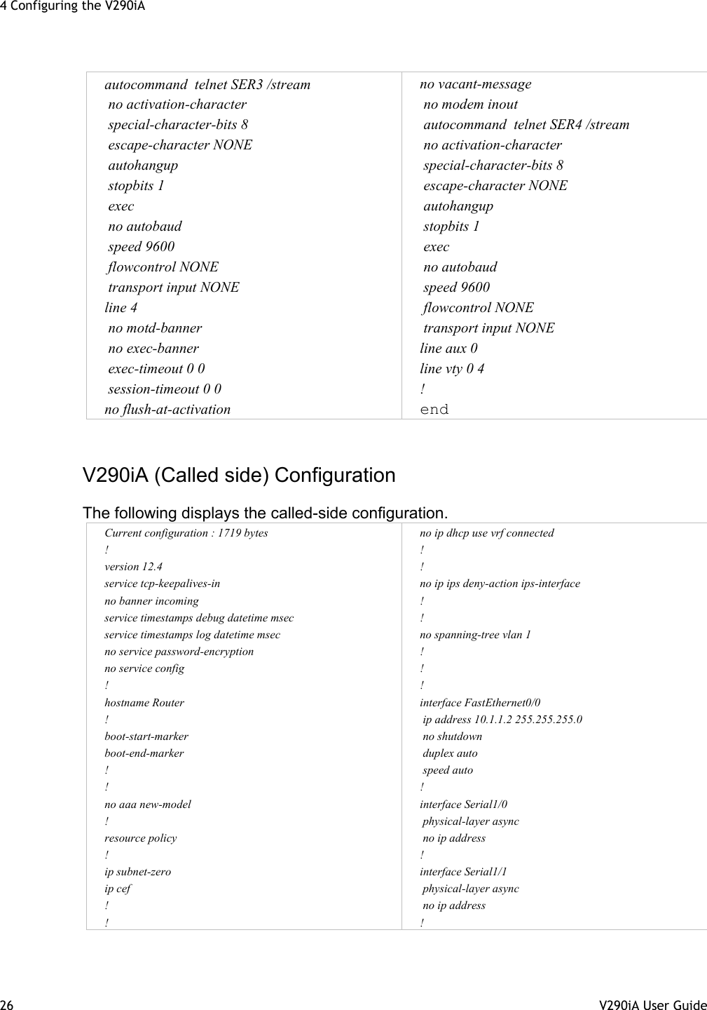 4 Configuring the V290iA 26  V290iA User Guide                                                               autocommand  telnet SER3 /stream  no activation-character  special-character-bits 8  escape-character NONE  autohangup  stopbits 1  exec  no autobaud  speed 9600                                   flowcontrol NONE                                                    transport input NONE                                             line 4  no motd-banner  no exec-banner  exec-timeout 0 0  session-timeout 0 0 no flush-at-activation no vacant-message  no modem inout                               autocommand  telnet SER4 /stream  no activation-character  special-character-bits 8  escape-character NONE  autohangup  stopbits 1  exec  no autobaud  speed 9600    flowcontrol NONE                                                  transport input NONE                                            line aux 0 line vty 0 4 ! end                              V290iA (Called side) Configuration  The following displays the called-side configuration. Current configuration : 1719 bytes ! version 12.4 service tcp-keepalives-in no banner incoming service timestamps debug datetime msec service timestamps log datetime msec no service password-encryption no service config ! hostname Router ! boot-start-marker boot-end-marker ! ! no aaa new-model ! resource policy ! ip subnet-zero ip cef ! ! no ip dhcp use vrf connected ! ! no ip ips deny-action ips-interface ! ! no spanning-tree vlan 1 ! ! ! interface FastEthernet0/0  ip address 10.1.1.2 255.255.255.0  no shutdown  duplex auto  speed auto ! interface Serial1/0  physical-layer async  no ip address ! interface Serial1/1  physical-layer async  no ip address ! 