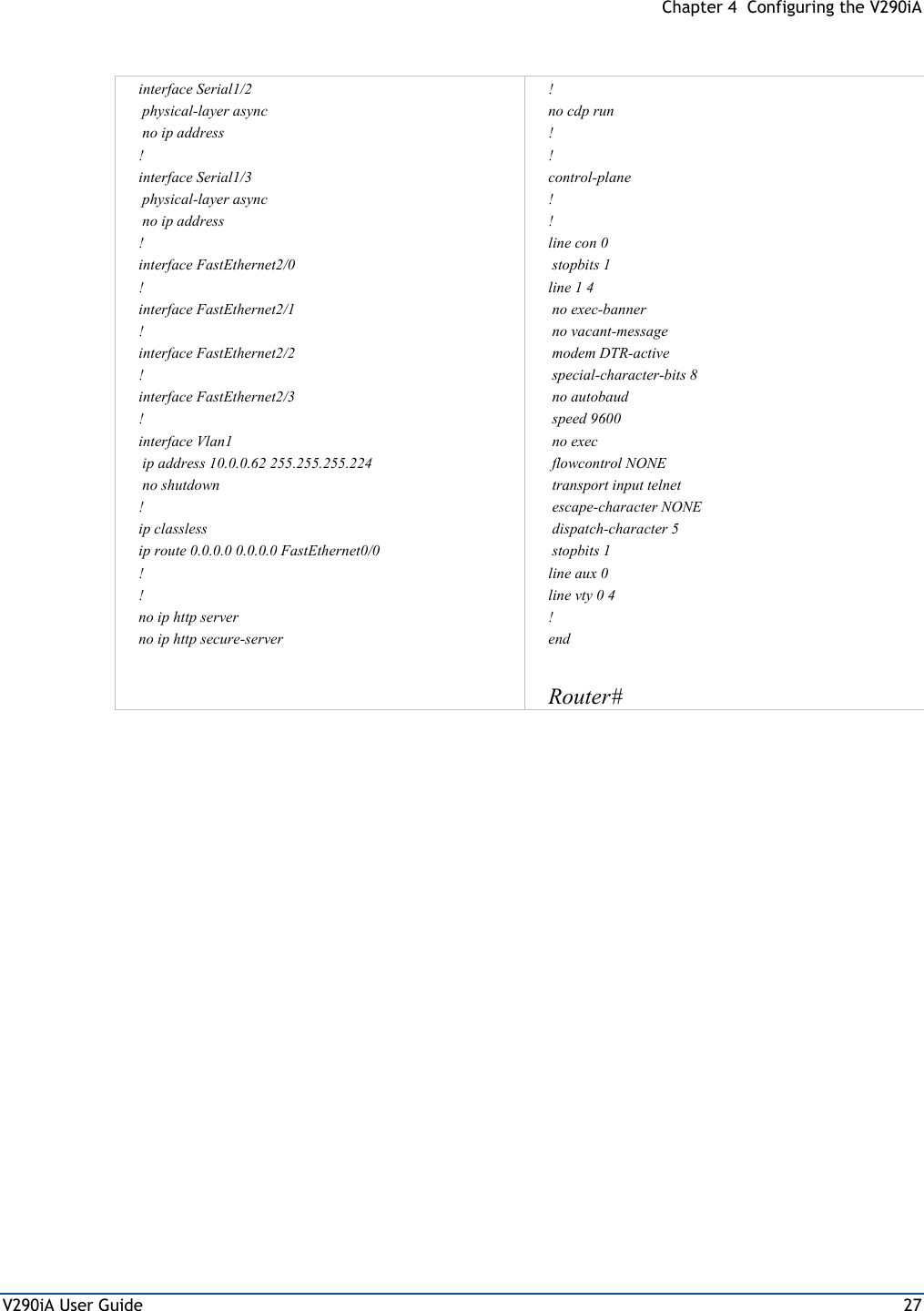 Chapter 4  Configuring the V290iA V290iA User Guide  27   interface Serial1/2  physical-layer async  no ip address ! interface Serial1/3  physical-layer async  no ip address ! interface FastEthernet2/0 ! interface FastEthernet2/1 ! interface FastEthernet2/2 ! interface FastEthernet2/3 ! interface Vlan1  ip address 10.0.0.62 255.255.255.224  no shutdown ! ip classless ip route 0.0.0.0 0.0.0.0 FastEthernet0/0 ! ! no ip http server no ip http secure-server  !          no cdp run ! ! control-plane ! ! line con 0  stopbits 1 line 1 4  no exec-banner  no vacant-message  modem DTR-active  special-character-bits 8  no autobaud  speed 9600   no exec  flowcontrol NONE                             transport input telnet  escape-character NONE  dispatch-character 5  stopbits 1 line aux 0 line vty 0 4 ! end  Router#   