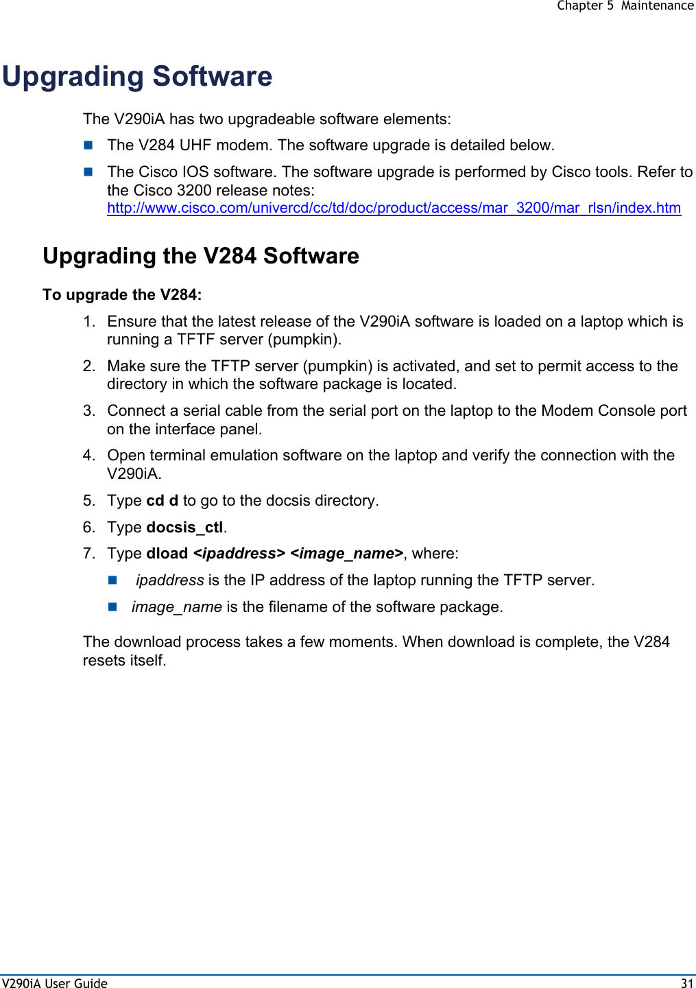  Chapter 5  Maintenance V290iA User Guide  31 Upgrading Software The V290iA has two upgradeable software elements:  The V284 UHF modem. The software upgrade is detailed below.  The Cisco IOS software. The software upgrade is performed by Cisco tools. Refer to the Cisco 3200 release notes: http://www.cisco.com/univercd/cc/td/doc/product/access/mar_3200/mar_rlsn/index.htm Upgrading the V284 Software To upgrade the V284: 1.  Ensure that the latest release of the V290iA software is loaded on a laptop which is running a TFTF server (pumpkin). 2.  Make sure the TFTP server (pumpkin) is activated, and set to permit access to the directory in which the software package is located. 3.  Connect a serial cable from the serial port on the laptop to the Modem Console port on the interface panel. 4.  Open terminal emulation software on the laptop and verify the connection with the V290iA. 5. Type cd d to go to the docsis directory. 6. Type docsis_ctl. 7. Type dload &lt;ipaddress&gt; &lt;image_name&gt;, where:   ipaddress is the IP address of the laptop running the TFTP server.  image_name is the filename of the software package. The download process takes a few moments. When download is complete, the V284 resets itself. 