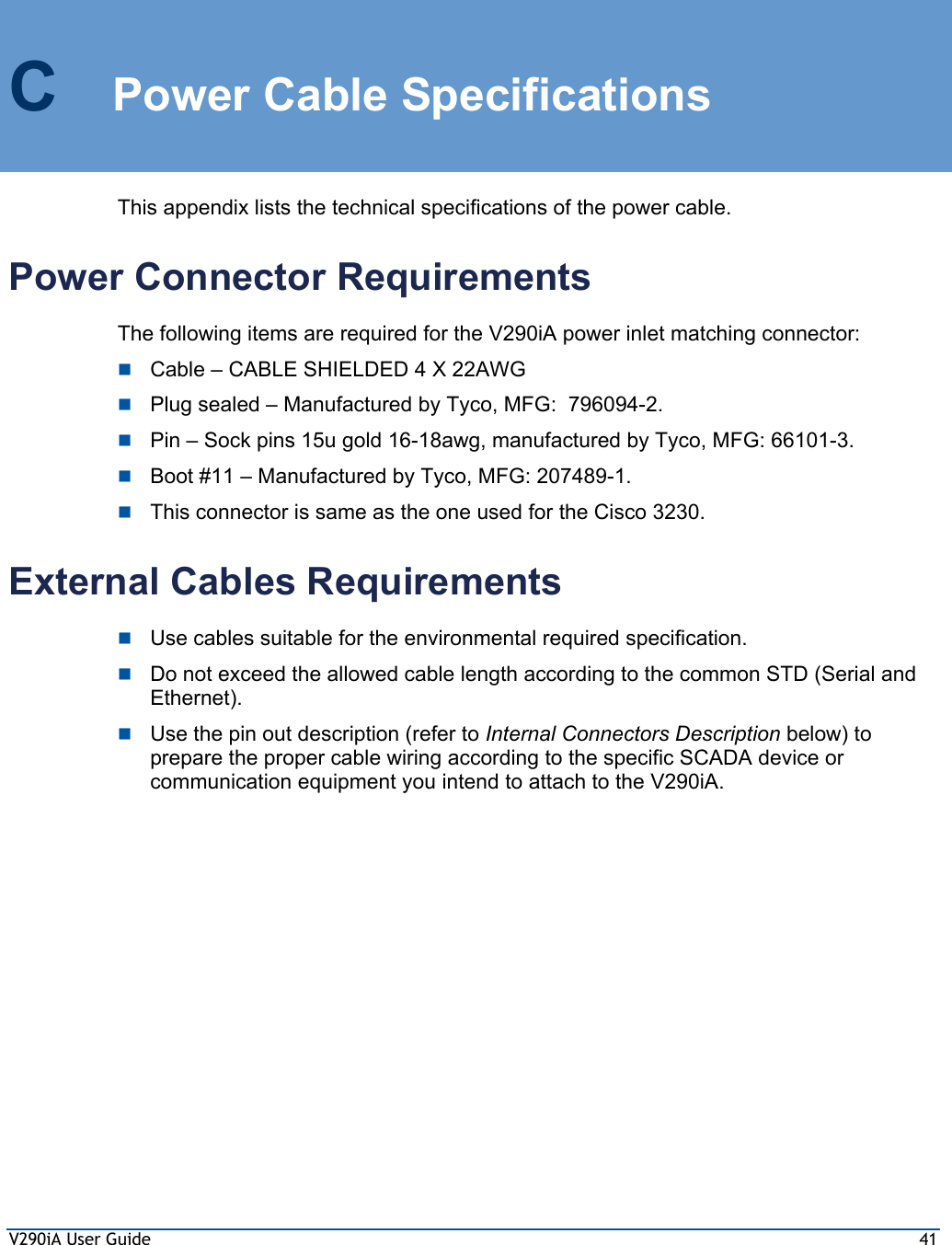 V290iA User Guide  41 C  Power Cable Specifications This appendix lists the technical specifications of the power cable.  Power Connector Requirements The following items are required for the V290iA power inlet matching connector:  Cable – CABLE SHIELDED 4 X 22AWG   Plug sealed – Manufactured by Tyco, MFG:  796094-2.  Pin – Sock pins 15u gold 16-18awg, manufactured by Tyco, MFG: 66101-3.  Boot #11 – Manufactured by Tyco, MFG: 207489-1.  This connector is same as the one used for the Cisco 3230. External Cables Requirements  Use cables suitable for the environmental required specification.  Do not exceed the allowed cable length according to the common STD (Serial and Ethernet).  Use the pin out description (refer to Internal Connectors Description below) to prepare the proper cable wiring according to the specific SCADA device or communication equipment you intend to attach to the V290iA. 