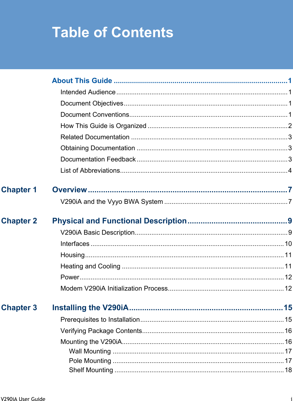 V290iA User Guide  i   Table of Contents  About This Guide ......................................................................................1 Intended Audience.............................................................................................1 Document Objectives.........................................................................................1 Document Conventions......................................................................................1 How This Guide is Organized ............................................................................2 Related Documentation .....................................................................................3 Obtaining Documentation ..................................................................................3 Documentation Feedback ..................................................................................3 List of Abbreviations...........................................................................................4 Chapter 1  Overview ............................................................................................7 V290iA and the Vyyo BWA System ...................................................................7 Chapter 2  Physical and Functional Description..............................................9 V290iA Basic Description...................................................................................9 Interfaces .........................................................................................................10 Housing............................................................................................................11 Heating and Cooling ........................................................................................11 Power...............................................................................................................12 Modem V290iA Initialization Process...............................................................12 Chapter 3  Installing the V290iA.......................................................................15 Prerequisites to Installation..............................................................................15 Verifying Package Contents.............................................................................16 Mounting the V290iA........................................................................................16 Wall Mounting .............................................................................................17 Pole Mounting .............................................................................................17 Shelf Mounting ............................................................................................18 