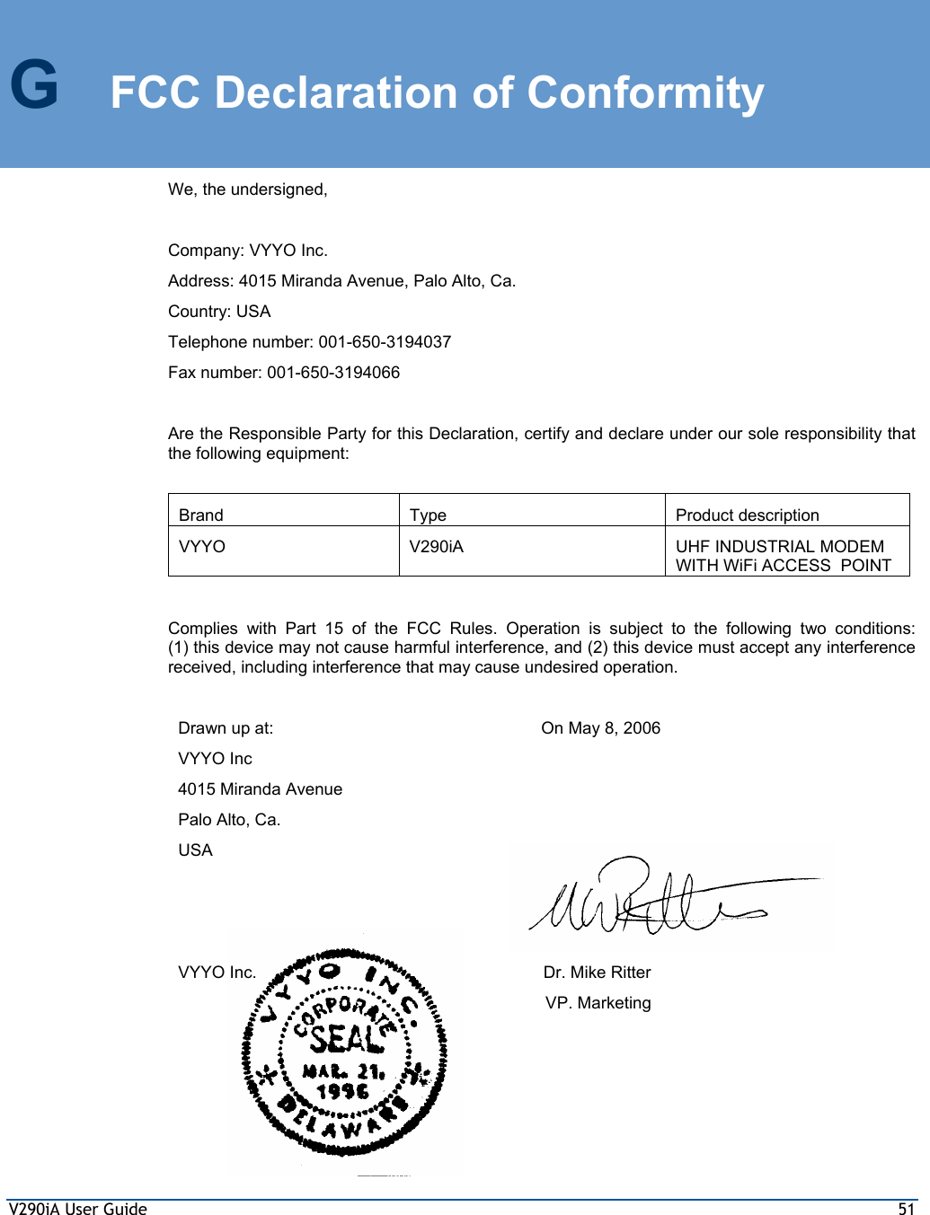 V290iA User Guide  51 G  FCC Declaration of Conformity We, the undersigned,  Company: VYYO Inc. Address: 4015 Miranda Avenue, Palo Alto, Ca. Country: USA Telephone number: 001-650-3194037 Fax number: 001-650-3194066  Are the Responsible Party for this Declaration, certify and declare under our sole responsibility that the following equipment:  Brand Type  Product description VYYO  V290iA  UHF INDUSTRIAL MODEM WITH WiFi ACCESS  POINT  Complies with Part 15 of the FCC Rules. Operation is subject to the following two conditions:  (1) this device may not cause harmful interference, and (2) this device must accept any interference received, including interference that may cause undesired operation.  Drawn up at: VYYO Inc 4015 Miranda Avenue Palo Alto, Ca. USA On May 8, 2006        VYYO Inc.     Dr. Mike Ritter VP. Marketing   