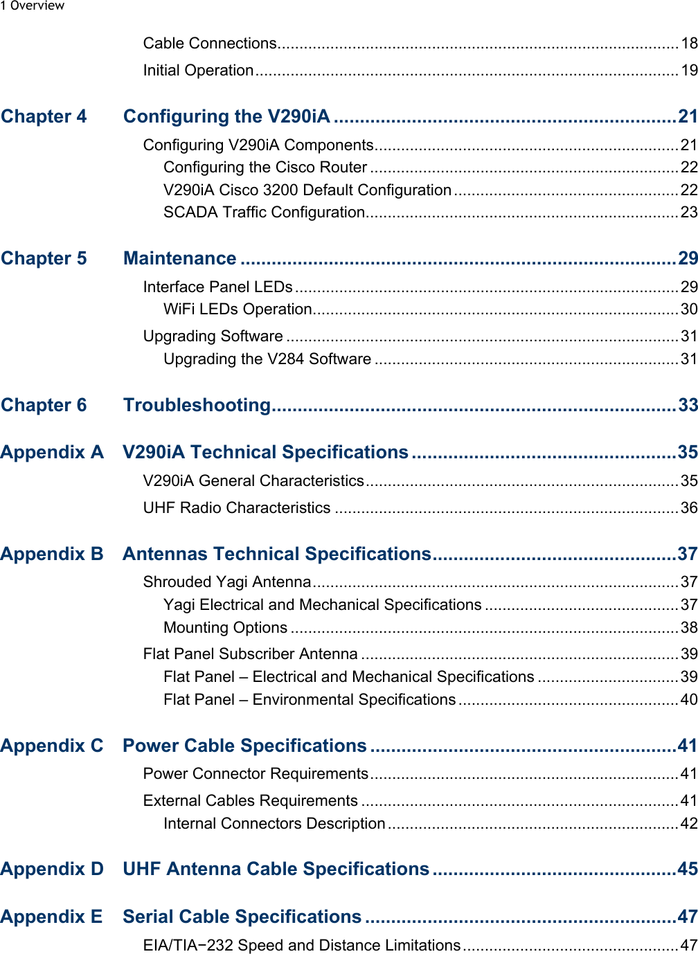 1 Overview  Cable Connections...........................................................................................18 Initial Operation................................................................................................19 Chapter 4  Configuring the V290iA ..................................................................21 Configuring V290iA Components.....................................................................21 Configuring the Cisco Router ......................................................................22 V290iA Cisco 3200 Default Configuration...................................................22 SCADA Traffic Configuration.......................................................................23 Chapter 5  Maintenance ....................................................................................29 Interface Panel LEDs.......................................................................................29 WiFi LEDs Operation...................................................................................30 Upgrading Software .........................................................................................31 Upgrading the V284 Software .....................................................................31 Chapter 6  Troubleshooting..............................................................................33 Appendix A  V290iA Technical Specifications ...................................................35 V290iA General Characteristics.......................................................................35 UHF Radio Characteristics ..............................................................................36 Appendix B  Antennas Technical Specifications...............................................37 Shrouded Yagi Antenna...................................................................................37 Yagi Electrical and Mechanical Specifications ............................................ 37 Mounting Options ........................................................................................38 Flat Panel Subscriber Antenna ........................................................................39 Flat Panel – Electrical and Mechanical Specifications ................................ 39 Flat Panel – Environmental Specifications ..................................................40 Appendix C  Power Cable Specifications ...........................................................41 Power Connector Requirements...................................................................... 41 External Cables Requirements ........................................................................41 Internal Connectors Description..................................................................42 Appendix D  UHF Antenna Cable Specifications ...............................................45 Appendix E  Serial Cable Specifications ............................................................47 EIA/TIA−232 Speed and Distance Limitations.................................................47 