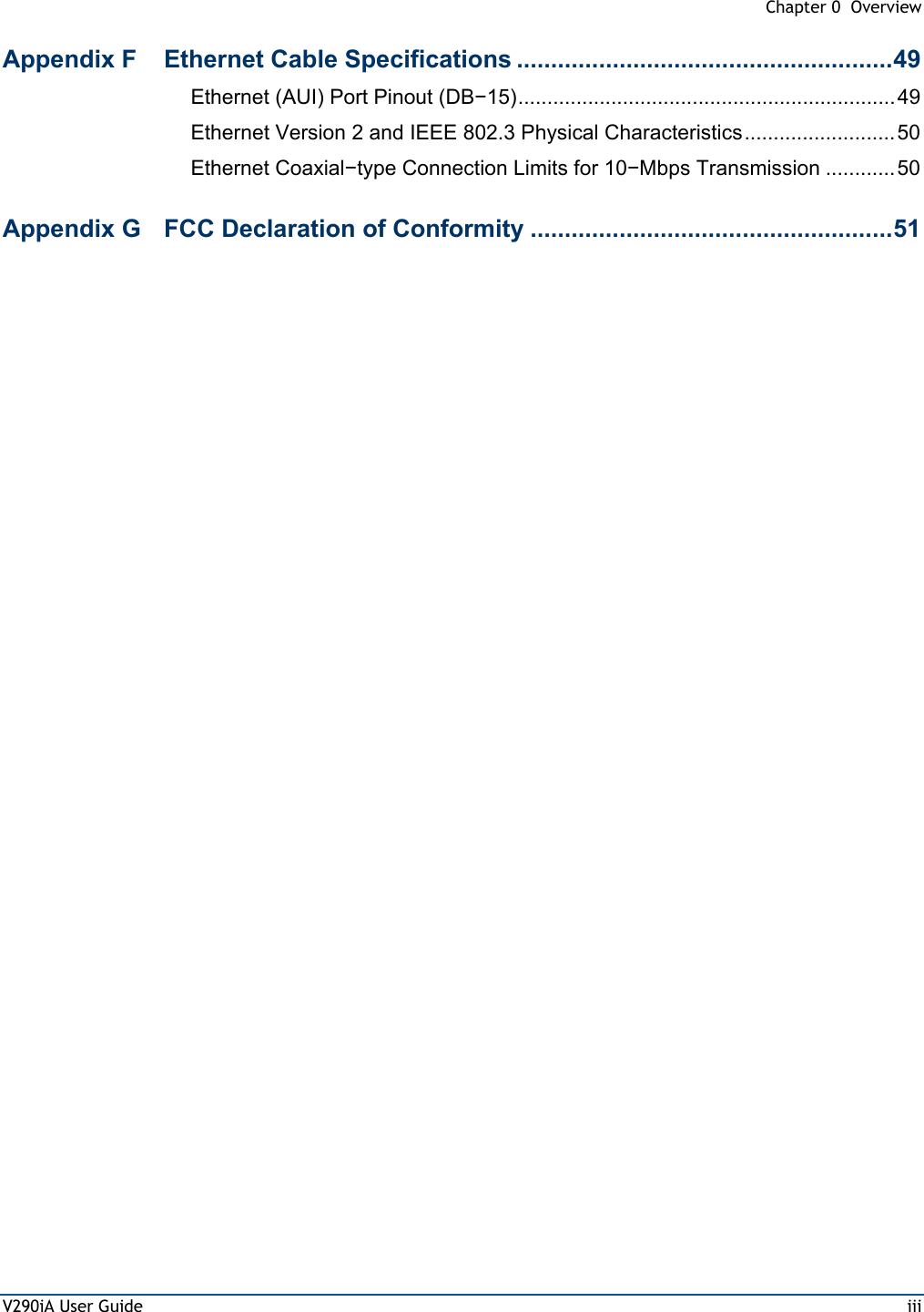  Chapter 0  Overview V290iA User Guide  iii Appendix F  Ethernet Cable Specifications .......................................................49 Ethernet (AUI) Port Pinout (DB−15).................................................................49 Ethernet Version 2 and IEEE 802.3 Physical Characteristics.......................... 50 Ethernet Coaxial−type Connection Limits for 10−Mbps Transmission ............ 50 Appendix G  FCC Declaration of Conformity .....................................................51  
