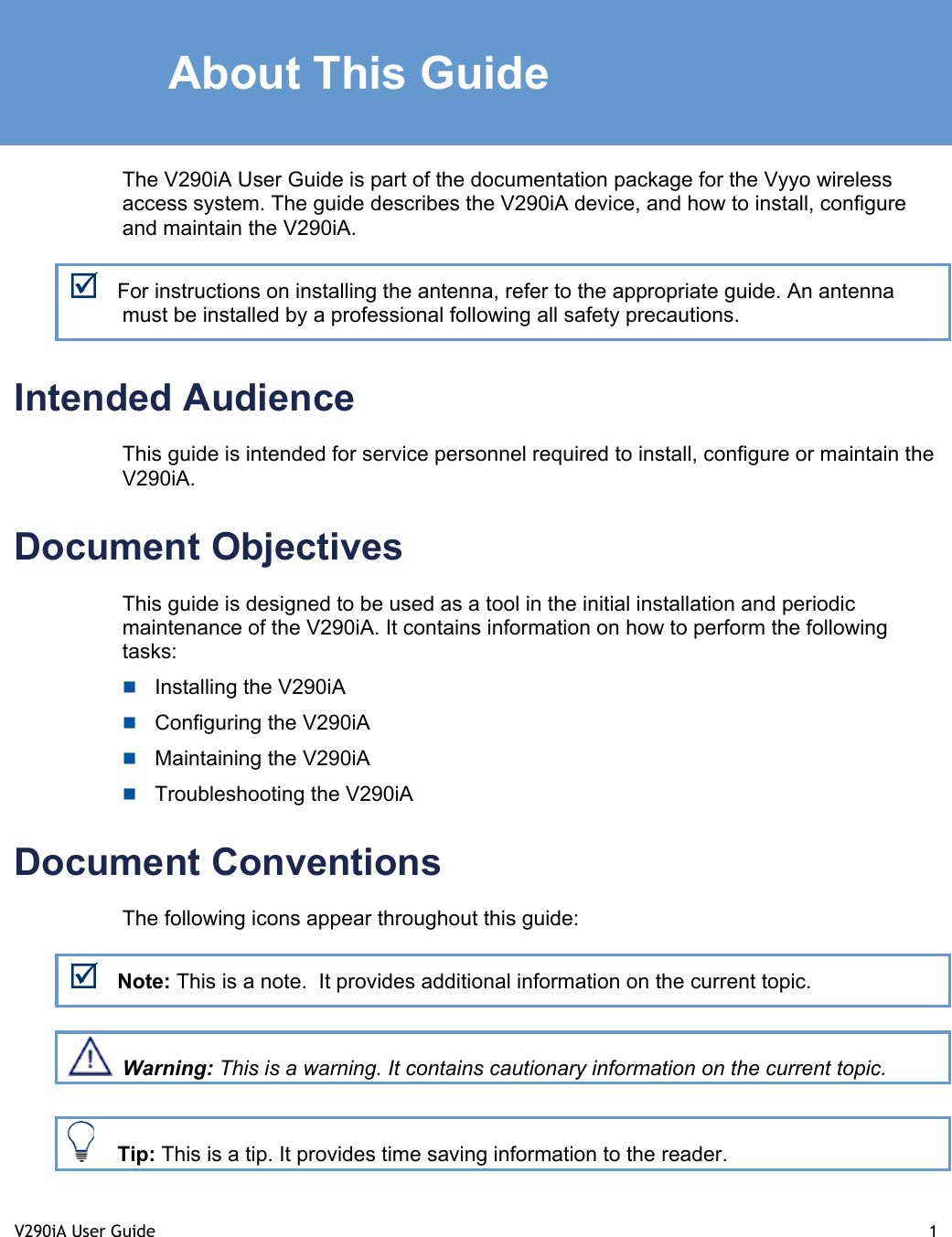 V290iA User Guide  1   About This Guide The V290iA User Guide is part of the documentation package for the Vyyo wireless access system. The guide describes the V290iA device, and how to install, configure and maintain the V290iA. ; For instructions on installing the antenna, refer to the appropriate guide. An antenna must be installed by a professional following all safety precautions.  Intended Audience This guide is intended for service personnel required to install, configure or maintain the V290iA.  Document Objectives This guide is designed to be used as a tool in the initial installation and periodic maintenance of the V290iA. It contains information on how to perform the following tasks:  Installing the V290iA  Configuring the V290iA  Maintaining the V290iA  Troubleshooting the V290iA Document Conventions The following icons appear throughout this guide: ; Note: This is a note.  It provides additional information on the current topic.  Warning: This is a warning. It contains cautionary information on the current topic.   Tip: This is a tip. It provides time saving information to the reader.  