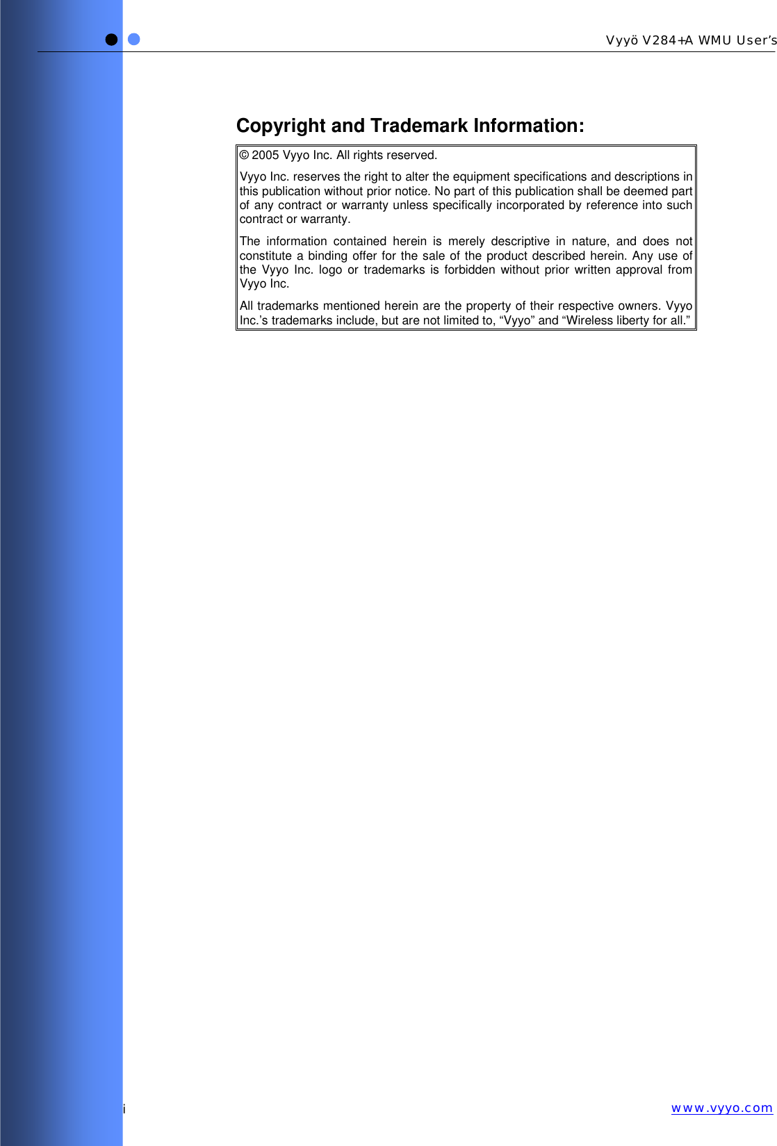   i Vyyö V284+A WMU User’s www.vyyo.comCopyright and Trademark Information: © 2005 Vyyo Inc. All rights reserved. Vyyo Inc. reserves the right to alter the equipment specifications and descriptions in this publication without prior notice. No part of this publication shall be deemed part of any contract or warranty unless specifically incorporated by reference into such contract or warranty. The information contained herein is merely descriptive in nature, and does not constitute a binding offer for the sale of the product described herein. Any use of the Vyyo Inc. logo or trademarks is forbidden without prior written approval from Vyyo Inc. All trademarks mentioned herein are the property of their respective owners. Vyyo Inc.’s trademarks include, but are not limited to, “Vyyo” and “Wireless liberty for all.” 