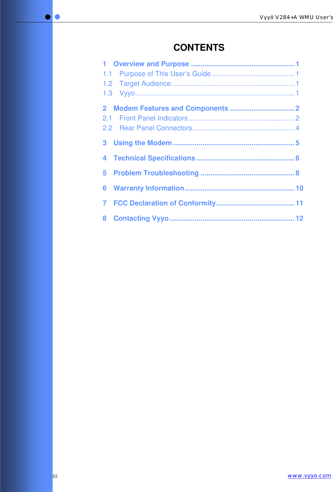   iii Vyyö V284+A WMU User’s www.vyyo.comCONTENTS 1 Overview and Purpose ..................................................... 1 1.1 Purpose of This User’s Guide ..........................................1 1.2 Target Audience...............................................................1 1.3 Vyyo.................................................................................1 2 Modem Features and Components .................................2 2.1 Front Panel Indicators ......................................................2 2.2 Rear Panel Connectors....................................................4 3 Using the Modem ..............................................................5 4 Technical Specifications ..................................................6 5 Problem Troubleshooting ................................................8 6 Warranty Information........................................................10 7 FCC Declaration of Conformity........................................11 8 Contacting Vyyo................................................................12  