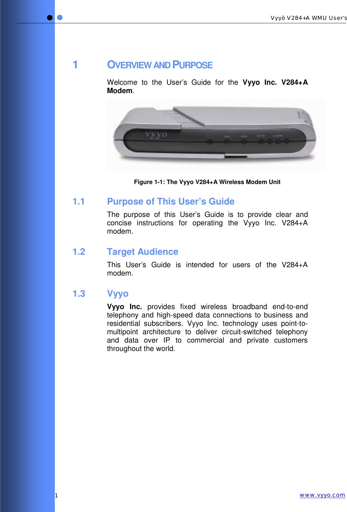   1 Vyyö V284+A WMU User’s www.vyyo.com1 OVERVIEW AND PURPOSE Welcome to the User’s Guide for the Vyyo Inc. V284+A Modem.   Figure 1-1: The Vyyo V284+A Wireless Modem Unit 1.1  Purpose of This User’s Guide The purpose of this User’s Guide is to provide clear and concise instructions for operating the Vyyo Inc. V284+A modem. 1.2 Target Audience This User’s Guide is intended for users of the V284+A modem. 1.3 Vyyo Vyyo Inc. provides fixed wireless broadband end-to-end telephony and high-speed data connections to business and residential subscribers. Vyyo Inc. technology uses point-to-multipoint architecture to deliver circuit-switched telephony and data over IP to commercial and private customers throughout the world. 