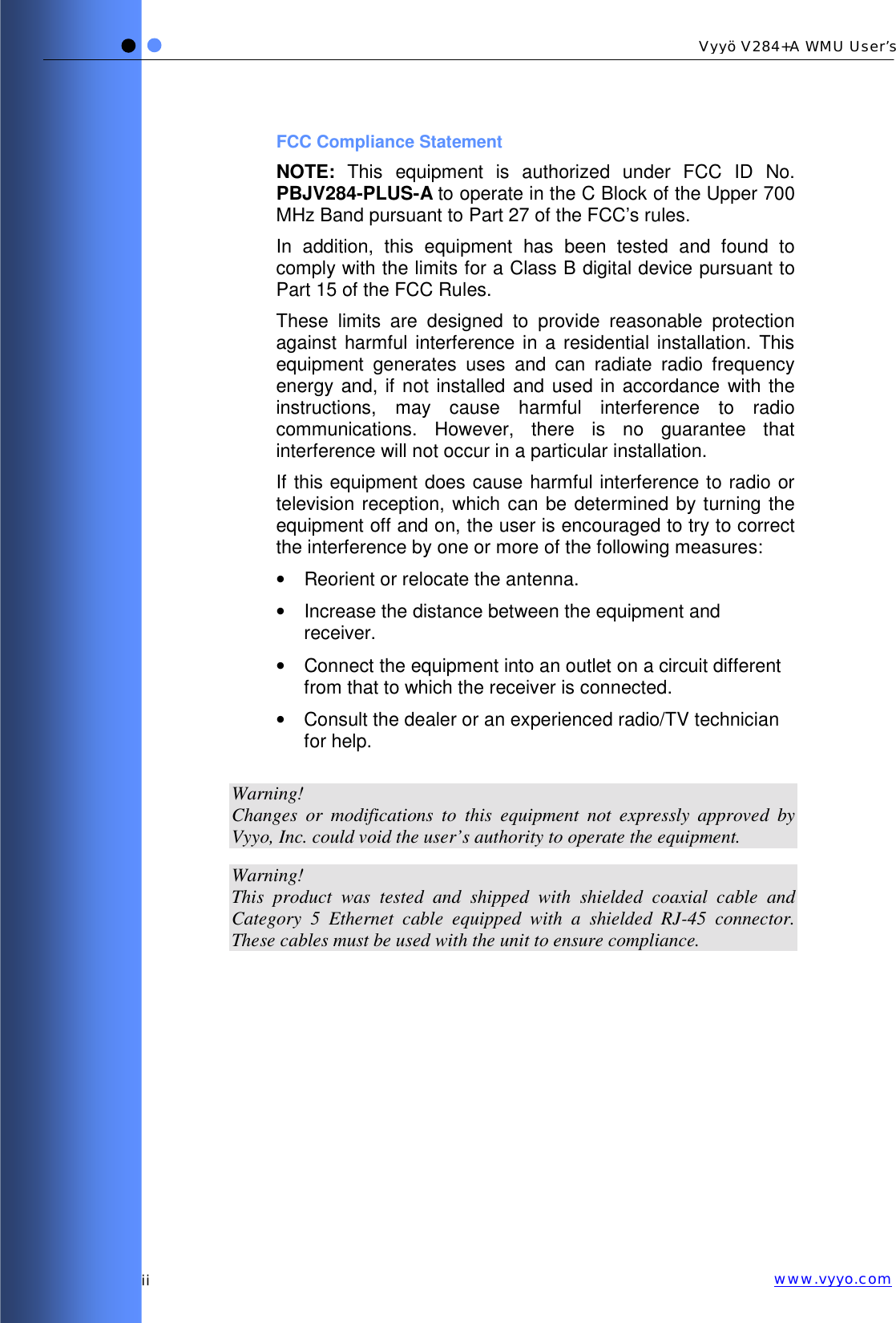   ii Vyyö V284+A WMU User’s www.vyyo.comFCC Compliance Statement NOTE: This equipment is authorized under FCC ID No. PBJV284-PLUS-A to operate in the C Block of the Upper 700 MHz Band pursuant to Part 27 of the FCC’s rules. In addition, this equipment has been tested and found to comply with the limits for a Class B digital device pursuant to Part 15 of the FCC Rules. These limits are designed to provide reasonable protection against harmful interference in a residential installation. This equipment generates uses and can radiate radio frequency energy and, if not installed and used in accordance with the instructions, may cause harmful interference to radio communications. However, there is no guarantee that interference will not occur in a particular installation.  If this equipment does cause harmful interference to radio or television reception, which can be determined by turning the equipment off and on, the user is encouraged to try to correct the interference by one or more of the following measures: •  Reorient or relocate the antenna. •  Increase the distance between the equipment and receiver. •  Connect the equipment into an outlet on a circuit different from that to which the receiver is connected. •  Consult the dealer or an experienced radio/TV technician for help.  Warning! Changes or modifications to this equipment not expressly approved by Vyyo, Inc. could void the user’s authority to operate the equipment.  Warning! This product was tested and shipped with shielded coaxial cable and Category 5 Ethernet cable equipped with a shielded RJ-45 connector. These cables must be used with the unit to ensure compliance. 