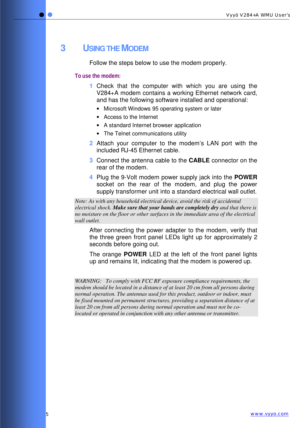   5 Vyyö V284+A WMU User’s www.vyyo.com3 USING THE MODEM Follow the steps below to use the modem properly. To use the modem: 1  Check that the computer with which you are using the V284+A modem contains a working Ethernet network card, and has the following software installed and operational: •  Microsoft Windows 95 operating system or later •  Access to the Internet •  A standard Internet browser application •  The Telnet communications utility 2  Attach your computer to the modem’s LAN port with the included RJ-45 Ethernet cable. 3  Connect the antenna cable to the CABLE connector on the rear of the modem. 4  Plug the 9-Volt modem power supply jack into the POWER socket on the rear of the modem, and plug the power supply transformer unit into a standard electrical wall outlet.  Note: As with any household electrical device, avoid the risk of accidental electrical shock. Make sure that your hands are completely dry and that there is no moisture on the floor or other surfaces in the immediate area of the electrical wall outlet. After connecting the power adapter to the modem, verify that the three green front panel LEDs light up for approximately 2 seconds before going out.  The orange POWER LED at the left of the front panel lights up and remains lit, indicating that the modem is powered up.  WARNING:   To comply with FCC RF exposure compliance requirements, the modem should be located in a distance of at least 20 cm from all persons during normal operation. The antennas used for this product, outdoor or indoor, must be fixed mounted on permanent structures, providing a separation distance of at least 20 cm from all persons during normal operation and must not be co-located or operated in conjunction with any other antenna or transmitter. 