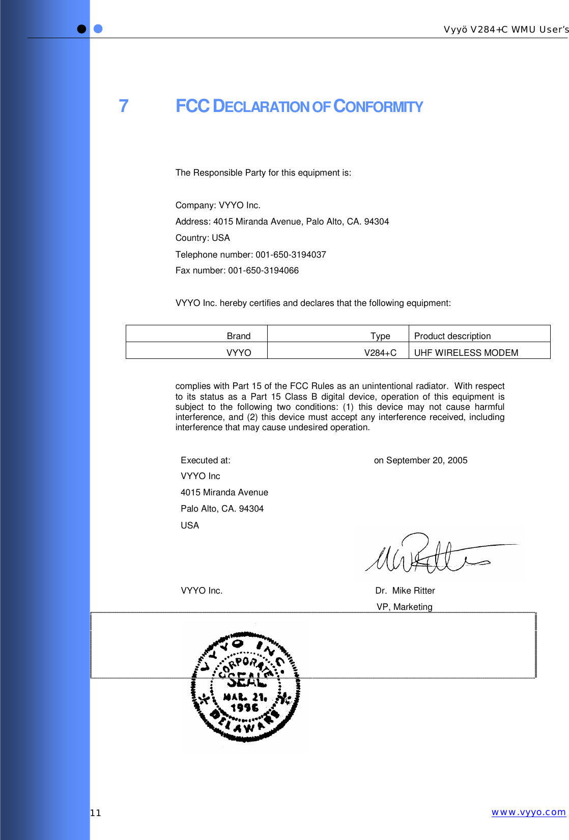   11 Vyyö V284+C WMU User’s www.vyyo.com7 FCC DECLARATION OF CONFORMITY   The Responsible Party for this equipment is:  Company: VYYO Inc. Address: 4015 Miranda Avenue, Palo Alto, CA. 94304 Country: USA Telephone number: 001-650-3194037 Fax number: 001-650-3194066  VYYO Inc. hereby certifies and declares that the following equipment:  Brand Type Product description VYYO V284+C UHF WIRELESS MODEM  complies with Part 15 of the FCC Rules as an unintentional radiator.  With respect to its status as a Part 15 Class B digital device, operation of this equipment is subject to the following two conditions: (1) this device may not cause harmful interference, and (2) this device must accept any interference received, including interference that may cause undesired operation.  Executed at: VYYO Inc 4015 Miranda Avenue Palo Alto, CA. 94304 USA on September 20, 2005        VYYO Inc.    Dr.  Mike Ritter VP, Marketing             