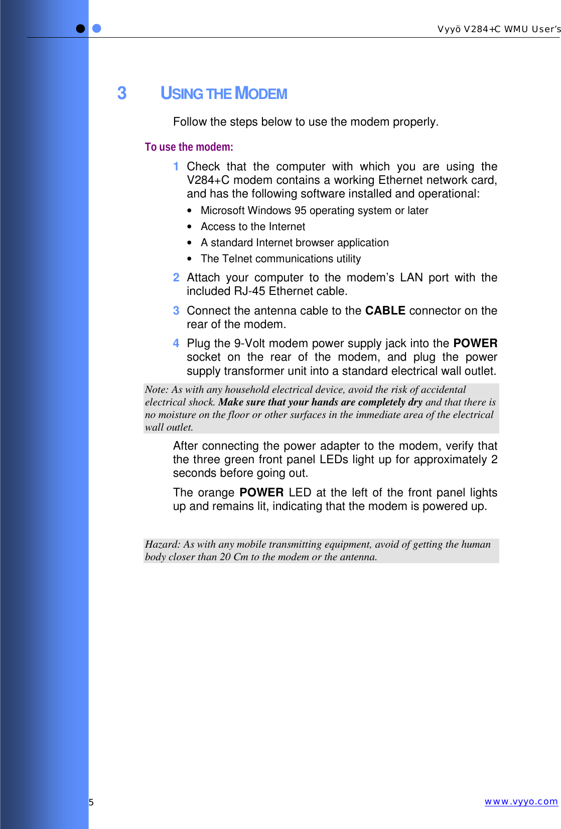   5 Vyyö V284+C WMU User’s www.vyyo.com3 USING THE MODEM Follow the steps below to use the modem properly. To use the modem: 1  Check that the computer with which you are using the V284+C modem contains a working Ethernet network card, and has the following software installed and operational: •  Microsoft Windows 95 operating system or later •  Access to the Internet •  A standard Internet browser application •  The Telnet communications utility 2  Attach your computer to the modem’s LAN port with the included RJ-45 Ethernet cable. 3  Connect the antenna cable to the CABLE connector on the rear of the modem. 4  Plug the 9-Volt modem power supply jack into the POWER socket on the rear of the modem, and plug the power supply transformer unit into a standard electrical wall outlet.  Note: As with any household electrical device, avoid the risk of accidental electrical shock. Make sure that your hands are completely dry and that there is no moisture on the floor or other surfaces in the immediate area of the electrical wall outlet. After connecting the power adapter to the modem, verify that the three green front panel LEDs light up for approximately 2 seconds before going out.  The orange POWER LED at the left of the front panel lights up and remains lit, indicating that the modem is powered up.  Hazard: As with any mobile transmitting equipment, avoid of getting the human body closer than 20 Cm to the modem or the antenna. 