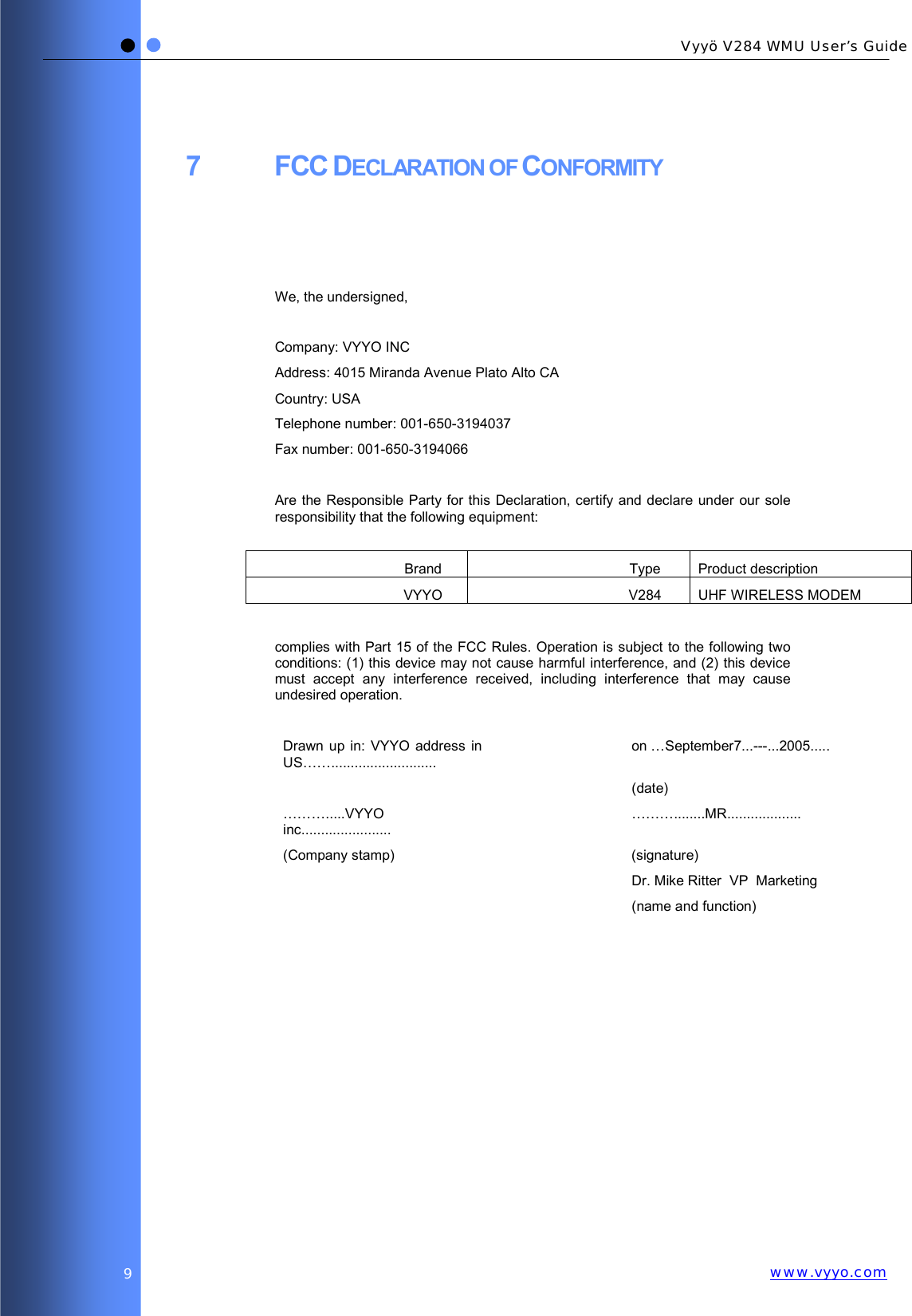   Vyyö V284 WMU User’s Guidewww.vyyo.com9 7 FCC DECLARATION OF CONFORMITY    We, the undersigned,  Company: VYYO INC Address: 4015 Miranda Avenue Plato Alto CA Country: USA Telephone number: 001-650-3194037 Fax number: 001-650-3194066  Are the Responsible Party for this Declaration, certify and declare under our sole responsibility that the following equipment:  Brand Type Product description VYYO V284 UHF WIRELESS MODEM  complies with Part 15 of the FCC Rules. Operation is subject to the following two conditions: (1) this device may not cause harmful interference, and (2) this device must accept any interference received, including interference that may cause undesired operation.  Drawn up in: VYYO address in US……........................... on …September7...---...2005.....  (date) ……….....VYYO inc....................... ………........MR................... (Company stamp)    (signature)   Dr. Mike Ritter  VP  Marketing  (name and function)    