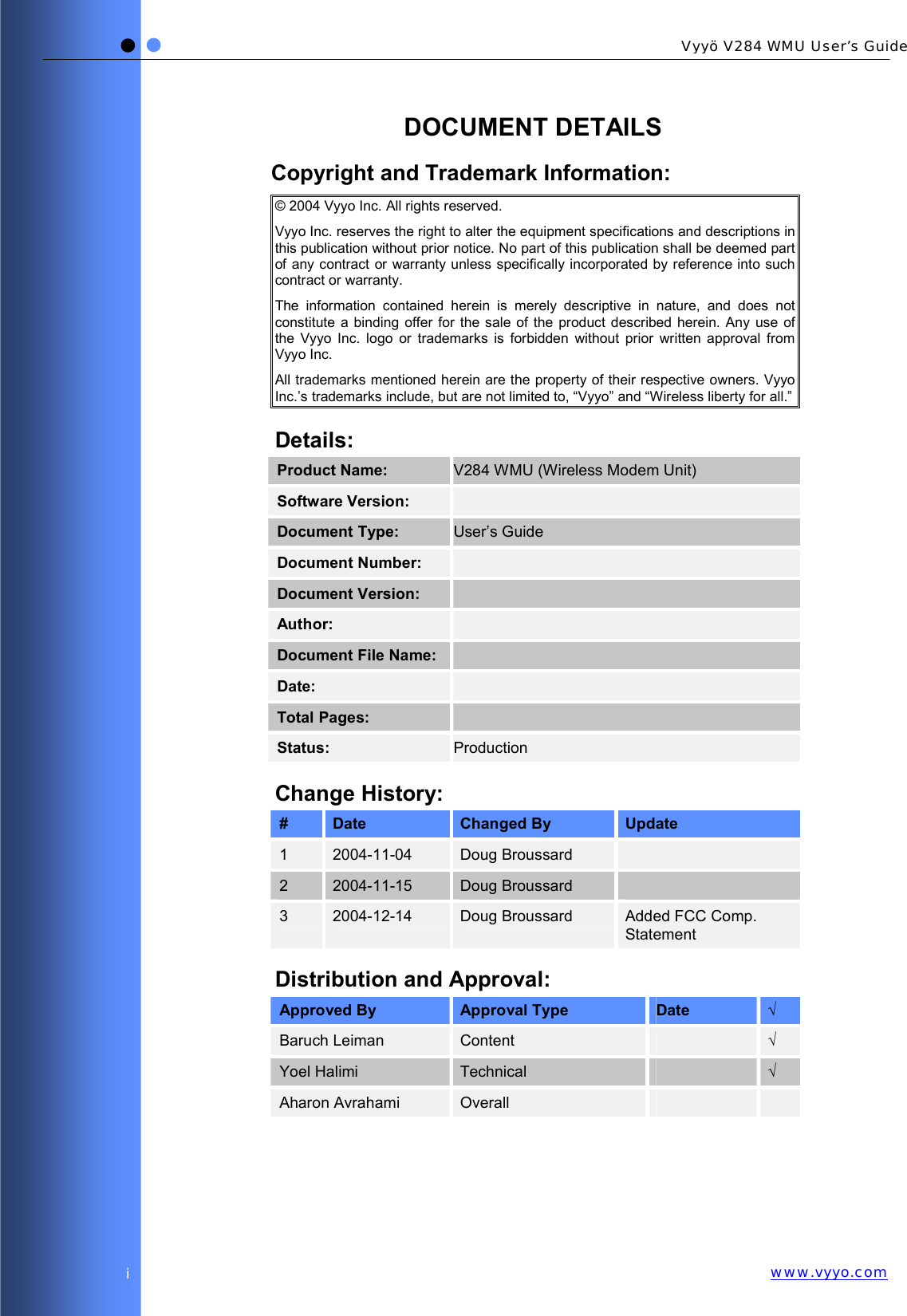   Vyyö V284 WMU User’s Guidewww.vyyo.comi DOCUMENT DETAILS Copyright and Trademark Information: © 2004 Vyyo Inc. All rights reserved. Vyyo Inc. reserves the right to alter the equipment specifications and descriptions in this publication without prior notice. No part of this publication shall be deemed part of any contract or warranty unless specifically incorporated by reference into such contract or warranty. The information contained herein is merely descriptive in nature, and does not constitute a binding offer for the sale of the product described herein. Any use of the Vyyo Inc. logo or trademarks is forbidden without prior written approval from Vyyo Inc. All trademarks mentioned herein are the property of their respective owners. Vyyo Inc.’s trademarks include, but are not limited to, “Vyyo” and “Wireless liberty for all.” Details: Product Name:  V284 WMU (Wireless Modem Unit) Software Version:   Document Type:  User’s Guide Document Number:   Document Version:   Author:   Document File Name:   Date:   Total Pages:    Status:  Production Change History: #  Date  Changed By  Update 1  2004-11-04  Doug Broussard   2  2004-11-15  Doug Broussard   3  2004-12-14  Doug Broussard  Added FCC Comp. Statement Distribution and Approval: Approved By  Approval Type  Date  √ Baruch Leiman  Content   √ Yoel Halimi  Technical   √ Aharon Avrahami  Overall      