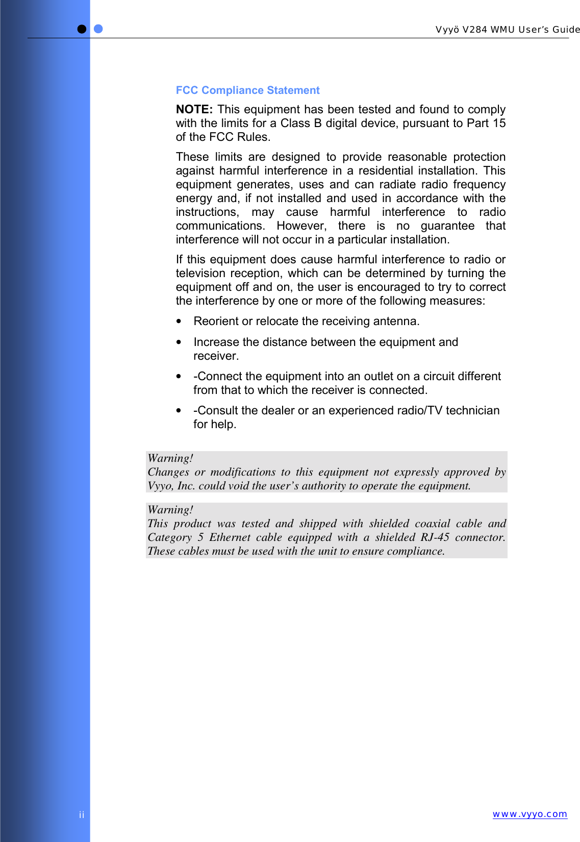   Vyyö V284 WMU User’s Guidewww.vyyo.comii FCC Compliance Statement NOTE: This equipment has been tested and found to comply with the limits for a Class B digital device, pursuant to Part 15 of the FCC Rules.  These limits are designed to provide reasonable protection against harmful interference in a residential installation. This equipment generates, uses and can radiate radio frequency energy and, if not installed and used in accordance with the instructions, may cause harmful interference to radio communications. However, there is no guarantee that interference will not occur in a particular installation.  If this equipment does cause harmful interference to radio or television reception, which can be determined by turning the equipment off and on, the user is encouraged to try to correct the interference by one or more of the following measures: •  Reorient or relocate the receiving antenna. •  Increase the distance between the equipment and receiver. •  -Connect the equipment into an outlet on a circuit different from that to which the receiver is connected. •  -Consult the dealer or an experienced radio/TV technician for help.  Warning! Changes or modifications to this equipment not expressly approved by Vyyo, Inc. could void the user’s authority to operate the equipment.  Warning! This product was tested and shipped with shielded coaxial cable and Category 5 Ethernet cable equipped with a shielded RJ-45 connector. These cables must be used with the unit to ensure compliance. 